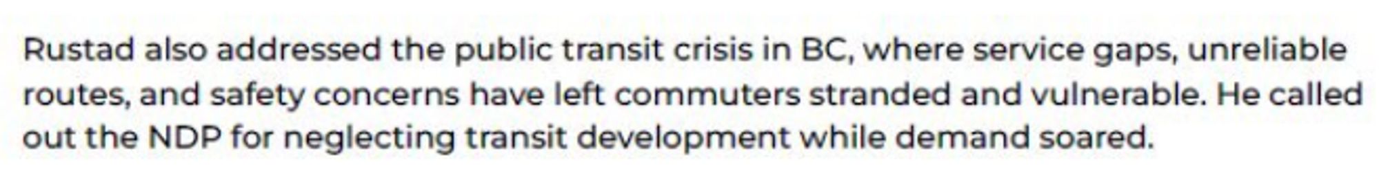 Rustad also addressed the public transit crisis in BC, where service gaps, unreliable
routes, and safety concerns have left commuters stranded and vulnerable. He called
Out the NDP for neglecting transit developrnent while demand soared.