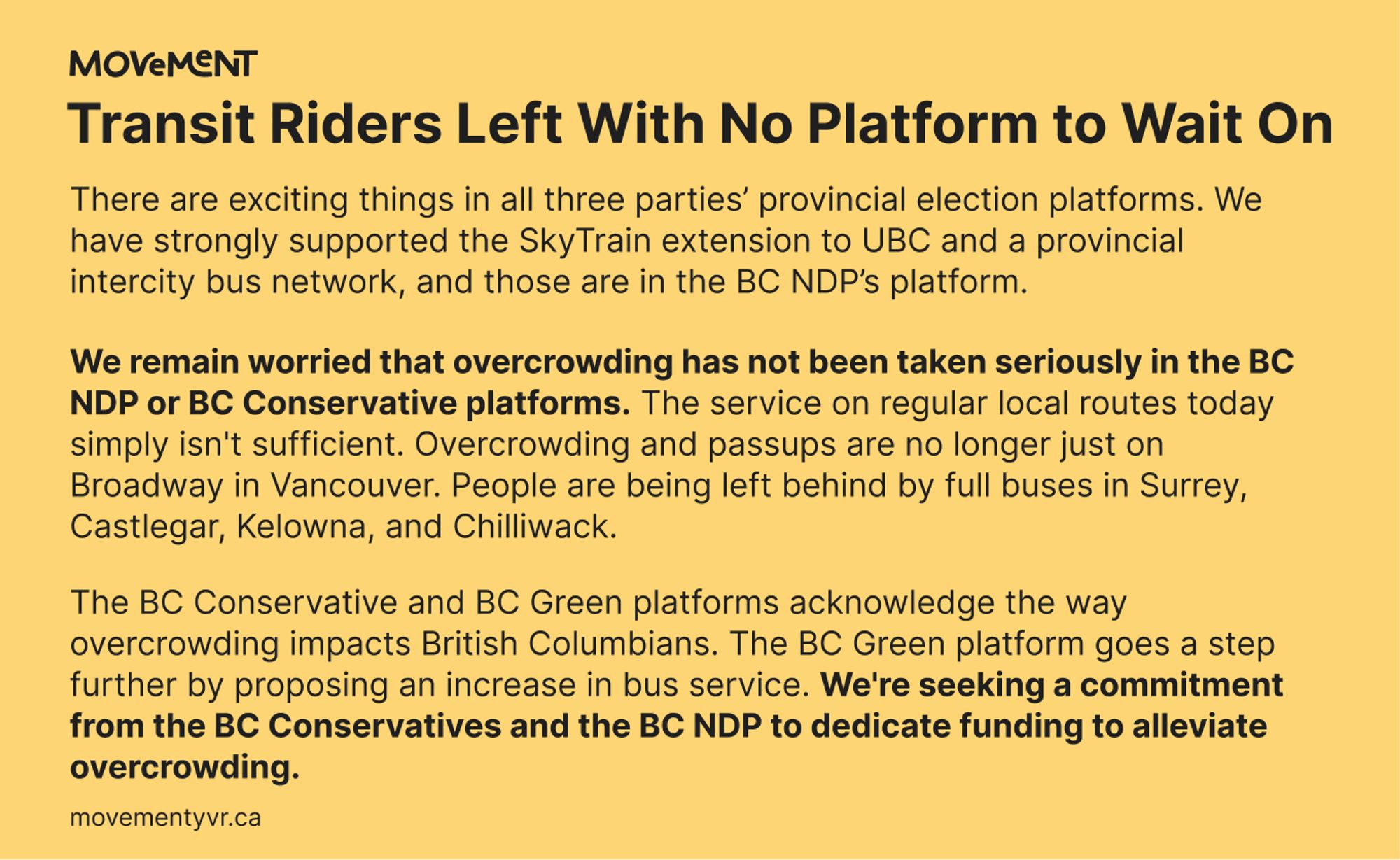 "There are exciting things in all three platforms. We have strongly supported the SkyTrain extension to UBC and a provincial intercity bus network, and those are in the NDP platform.

We remain worried that overcrowding has not been taken seriously in the NDP or Conservative platforms. The service on regular local routes today simply isn't sufficient. Overcrowding and passups are no longer just on Broadway in Vancouver. People are left behind by full buses in Castlegar, Kelowna, and Chilliwack.

The Conservative and Green platforms acknowledge the way overcrowding impacts British Columbians. The Green platform goes a step further by proposing an increase in bus service. We're seeking a commitment from the Conservatives and the NDP to dedicate funding to alleviate overcrowding."