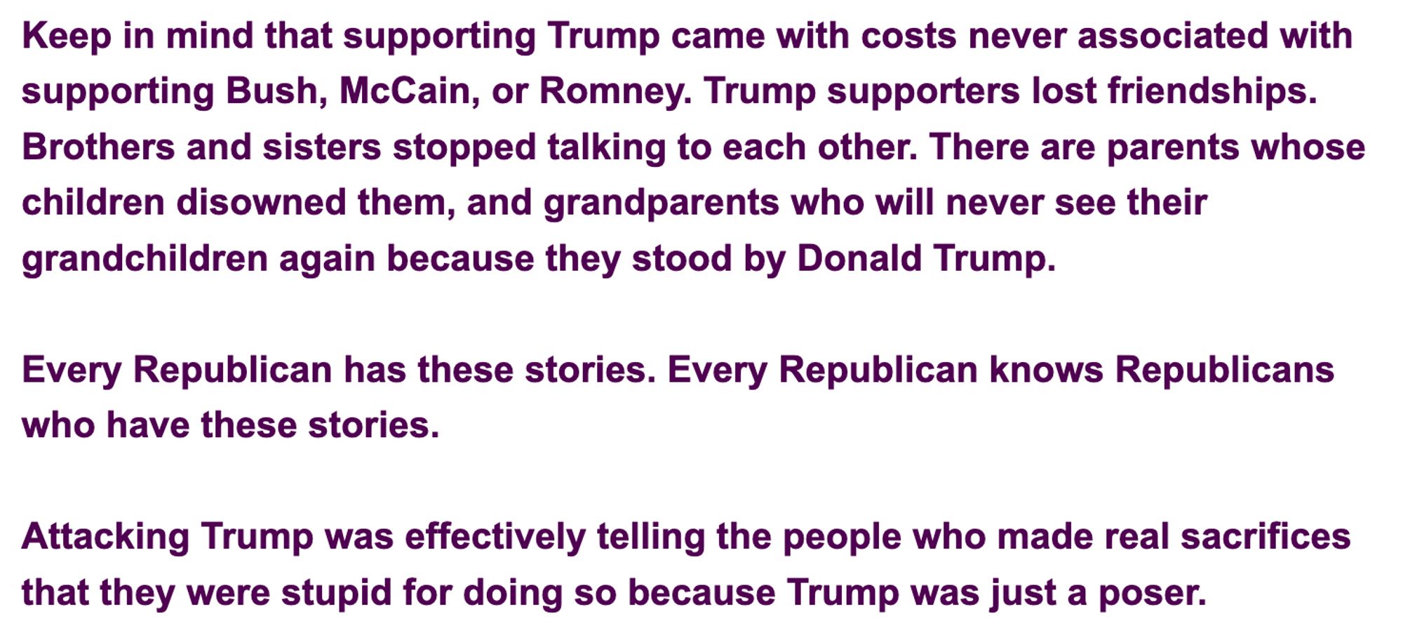 Comment sent from a listener to Mollie Hemingway's podcast: "Keep in mind that supporting Trump came with costs never associated with supporting Bush, McCain, or Romney. Trump supporters lost friendships. Brothers and sisters stopped talking to each other. There are parents whose children disowned them, and grandparents who will never see their grandchildren again because they stood by Donald Trump.

Every Republican has these stories. Every Republican knows Republicans who have these stories.

Attacking Trump was effectively telling the people who made real sacrifices that they were stupid for doing so because Trump was just a poser."