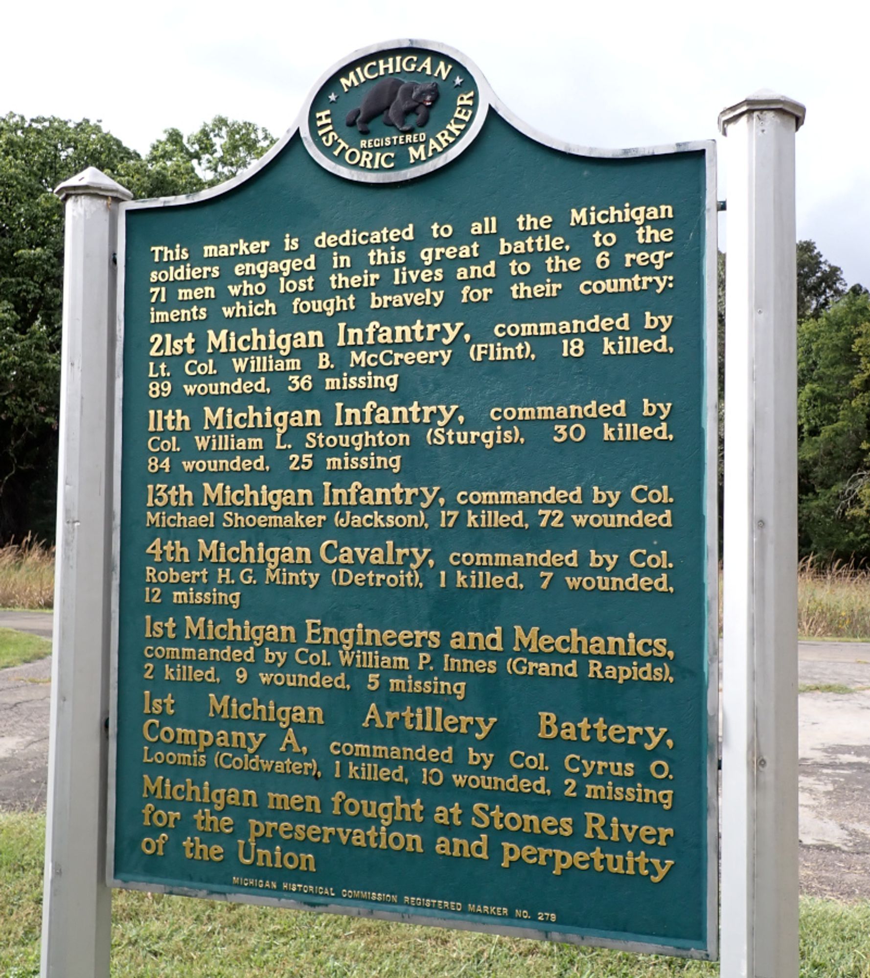 Photo: "Michigan Historic Marker"
This marker is dedicated to all the Michigan soldiers engaged in this great battle, to the 71 men who lost their lives and to the 6 regiments which fought bravely for their country: 
21st Michigan Infantry, commanded by Lt. Col William B. McCreery (Flint), 18 killed. 89 wounded. 36 missing 
Ilth Michigan Infantry, commanded by Col. William L. Stoughton (Sturgis), 30 killed. 84 wounded. 25 missing 
13th Michigan Infantry, commanded by Col. Michael Shoemaker (Jackson), 17 killed, 72 wounded 
4th Michigan Cavalry, commanded by Col. Robert H. G. Minty (Detroit), 1 killed. 7 wounded. 12 missing Ist Michigan Engineers and Mechanics, commanded by Col. William P. Innes (Grand Rapids), 2 killed. 9 wounded. 5 missing 
Ist Michigan Artillery Battery. Company A, commanded by Col. Cyrus O. Loomis (Coldwater). I killed. 10 wounded. 2 missing 
Michigan men fought at Stones River for preservation and perpetuity of the Union