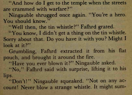 "And how do I get to the temple when the streets
are crammed with warfare?"
Ningauble shrugged once again. "You're a hero.
You should know."
"Well then, the tin whistle?" Fafiird grated.
"You know, I didn't get a thing on the tin whistle.
Sorry about that. Do you have it with you? Might I
look at it?"
Grumbling, Fafhrd extracted it from his flat
pouch, and brought it around the fire.
"Have you ever blown it?" Ningauble asked.
"No," Fafhrd said with surprise, lifting it to his
lips.
"Don't!" Ningauble squeaked. "Not on any account!
Never blow a strange whistle. It might sum