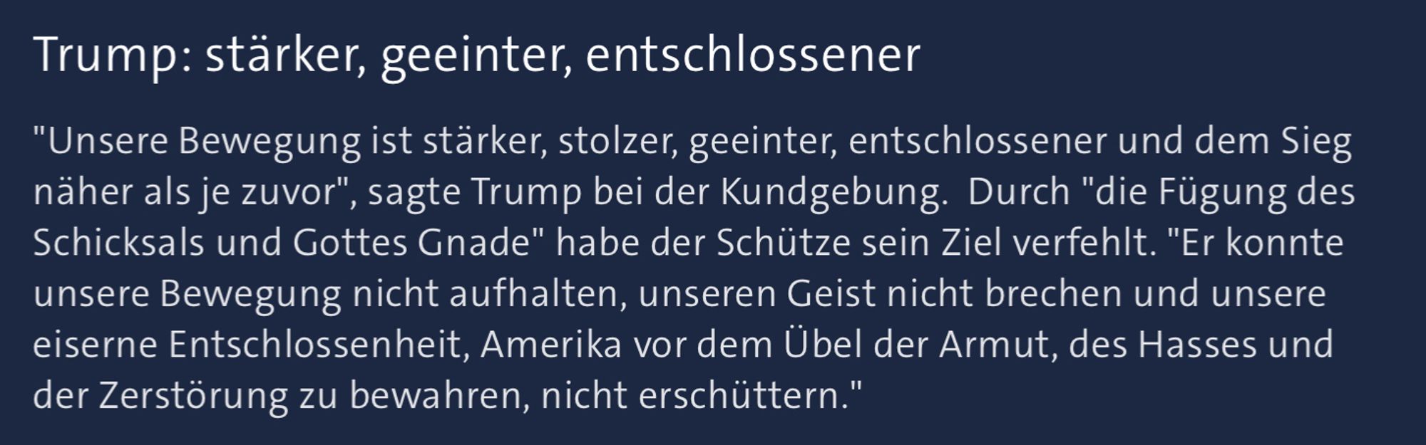 "Unsere Bewegung ist stärker, stolzer, geeinter, entschlossener und dem Sieg näher als je zuvor", sagte Trump bei der Kundgebung.  Durch "die Fügung des Schicksals und Gottes Gnade" habe der Schütze sein Ziel verfehlt. "Er konnte unsere Bewegung nicht aufhalten, unseren Geist nicht brechen und unsere eiserne Entschlossenheit, Amerika vor dem Übel der Armut, des Hasses und der Zerstörung zu bewahren, nicht erschüttern."