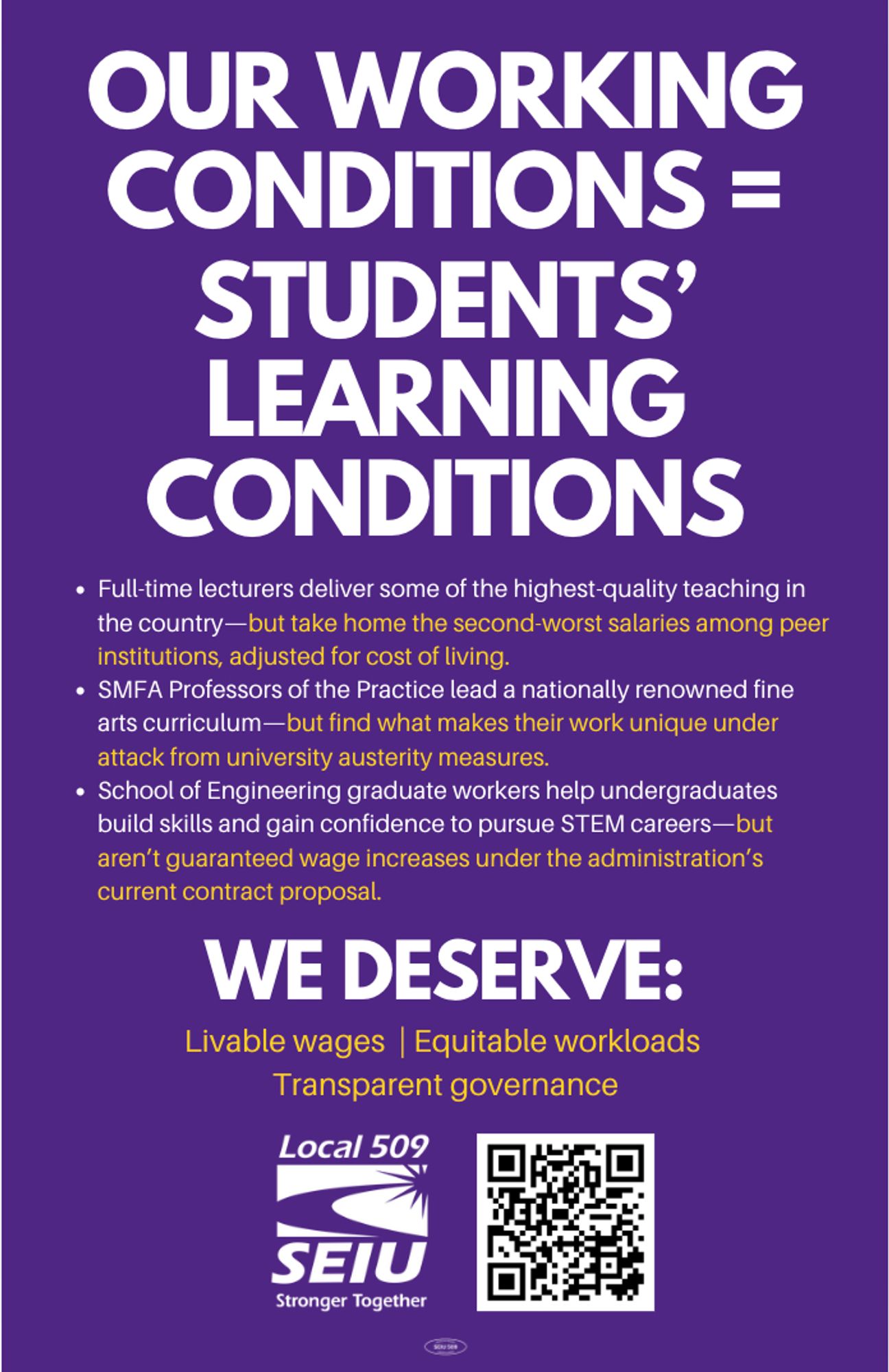 Purple flyer: Our working conditions = students' learning conditions. Full-time lecturers deliver some of the highest quality teaching in the country—but take home the second worst salaries among peer institutions, adjusted for cost of living. SMFA Professors of the Practice lead a nationally renowned fine arts curriculum—but find what makes their work unique under attack from university austerity measures. School of Engineering graduate workers help undergraduates build skills and gain confidence to pursue STEM careers—but aren't guaranteed wage increases under the administration's current contract proposal. We deserve livable wages, equitable workloads, transparent governance.