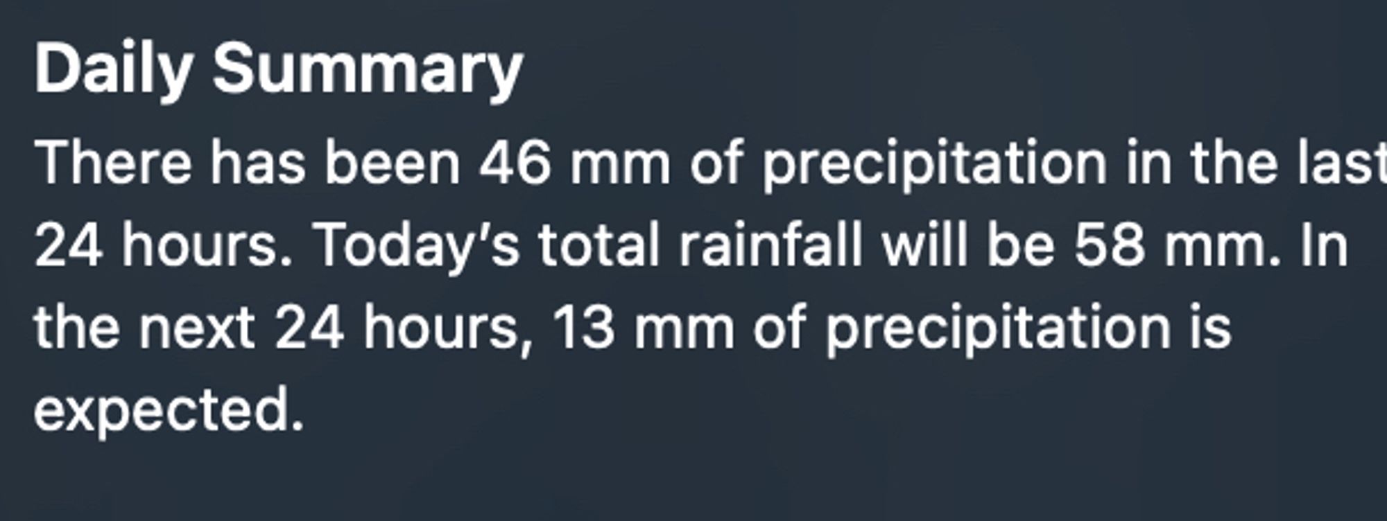 Screenshot of a weather app with the text:
Daily summary
There has been 46mm of precipitation in the last 24 hours. Today's total rainfall will be 58mm. In the next 24 hours, 13mm of precipitation is expected