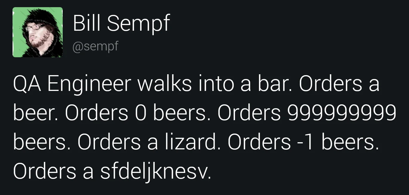 A post from Bill Sempth.  It reads:
QA Engineer walks into a bar.  Orders a beer.  Orders 0 beers.  Orders 999999999 beers.  Orders a lizard.  Orders -1 beers.  Orders a sfdeljknesv.