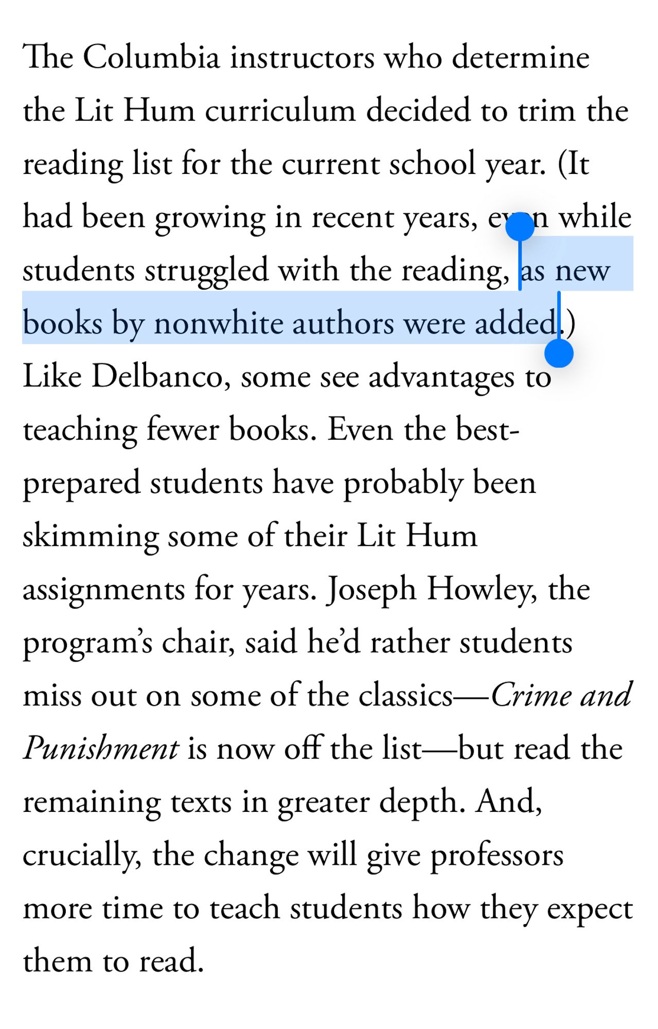 The Columbia instructors who determine the Lit Hum curriculum decided to trim the reading list for the current school year. (It had been growing in recent years, even while students struggled with the reading, *as new books by nonwhite authors were added*.)
Like Delbanco, some see advantages to teaching fewer books. Even the best-prepared students have probably been skimming some of their Lit Hum assignments for years. Joseph Howley, the program's chair, said he'd rather students miss out on some of the classics—Crime and Punishment is now off the list—but read the remaining texts in greater depth. And, crucially, the change will give professors more time to teach students how they expect them to read.