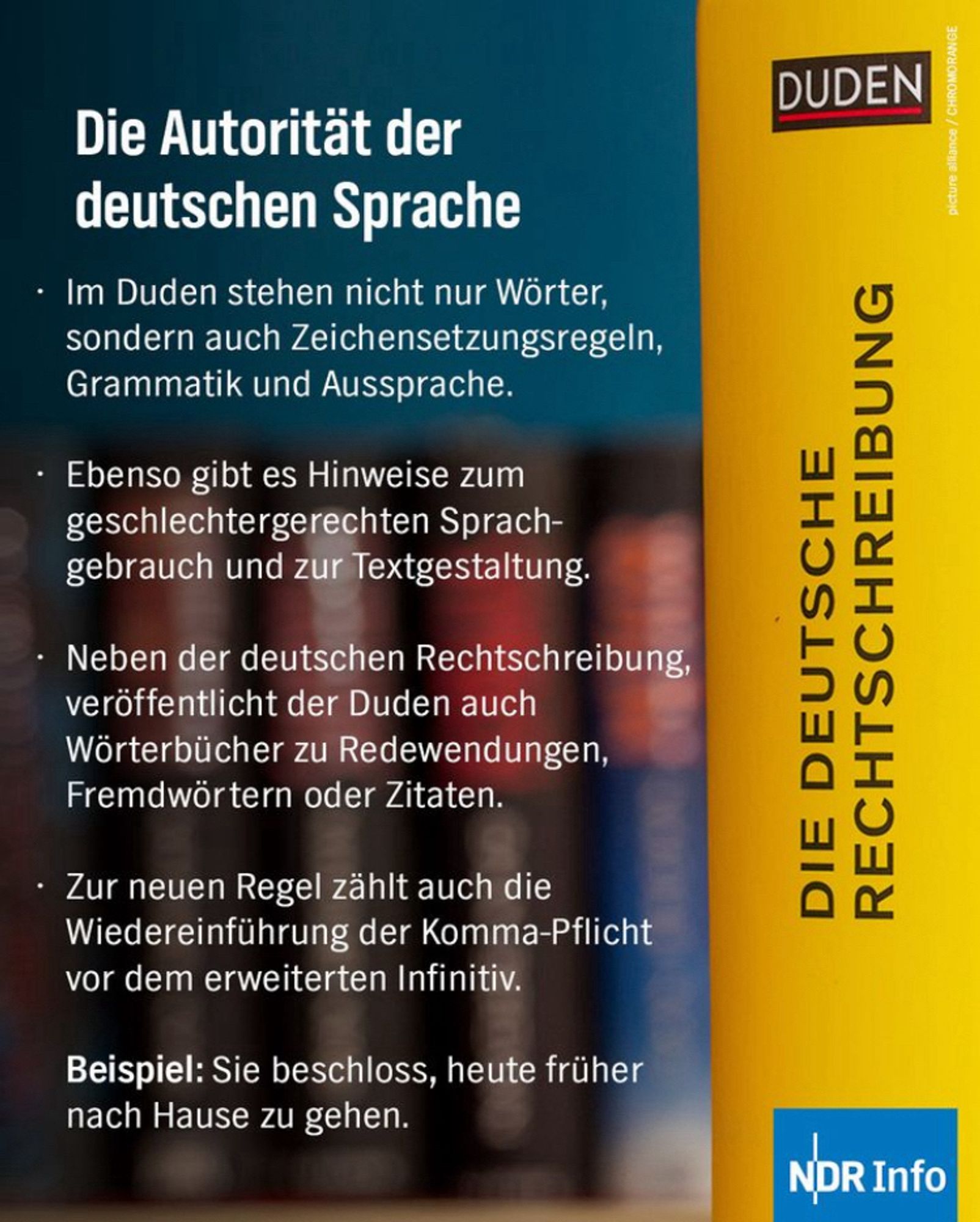 Die Autorität der deutschen Sprache
• Im Duden stehen nicht nur Worter, sondern auch Zeichensetzungsregeln, Grammatik und Aussprache.
• Ebenso gibt es Hinweise zum geschlechtergerechten Sprachgebrauch und zur Textgestaltung.
• Neben der deutschen Rechtschreibung, veröffentlicht der Duden auch Wörterbücher zu Redewendungen, Fremdwörtern oder Zitaten.
• Zur neuen Regel zählt auch die Wiedereinführung der Komma-Pflicht vor dem erweiterten Infinitiv.
Beispiel: Sie beschloss, heute früher zu gehen