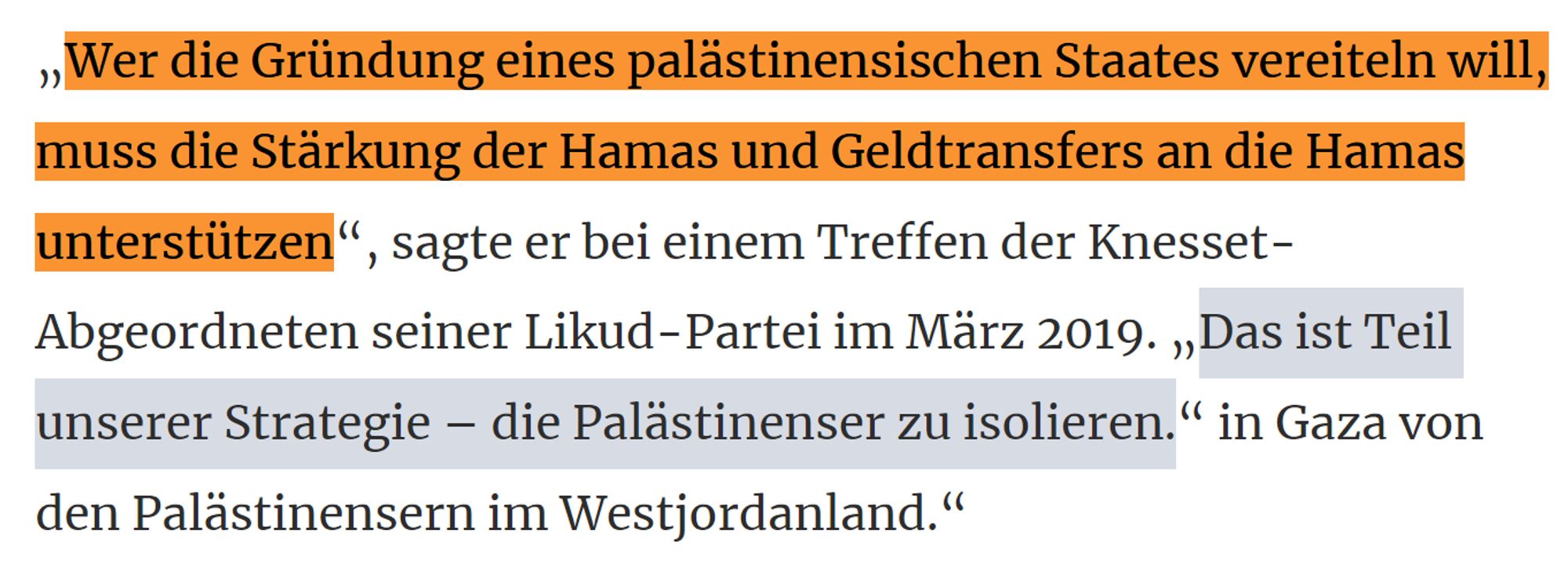 ScreenShot aus dem Bericht mit folgendem Text:
„Wer die Gründung eines palästinensischen Staates vereiteln will, muss die Stärkung der Hamas und Geldtransfers an die Hamas unterstützen“, sagte er bei einem Treffen der Knesset-Abgeordneten seiner Likud-Partei im März 2019. „Das ist Teil unserer Strategie – die Palästinenser zu isolieren.“ in Gaza von den Palästinensern im Westjordanland.“