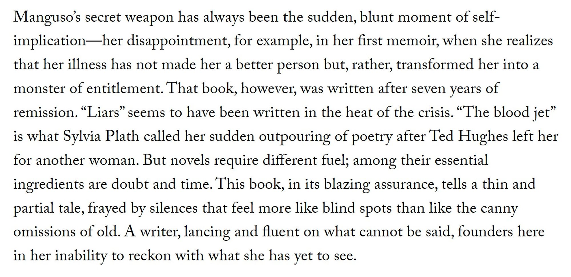 Manguso’s secret weapon has always been the sudden, blunt moment of self-implication—her disappointment, for example, in her first memoir, when she realizes that her illness has not made her a better person but, rather, transformed her into a monster of entitlement. That book, however, was written after seven years of remission. “Liars” seems to have been written in the heat of the crisis. “The blood jet” is what Sylvia Plath called her sudden outpouring of poetry after Ted Hughes left her for another woman. But novels require different fuel; among their essential ingredients are doubt and time. This book, in its blazing assurance, tells a thin and partial tale, frayed by silences that feel more like blind spots than like the canny omissions of old. A writer, lancing and fluent on what cannot be said, founders here in her inability to reckon with what she has yet to see.