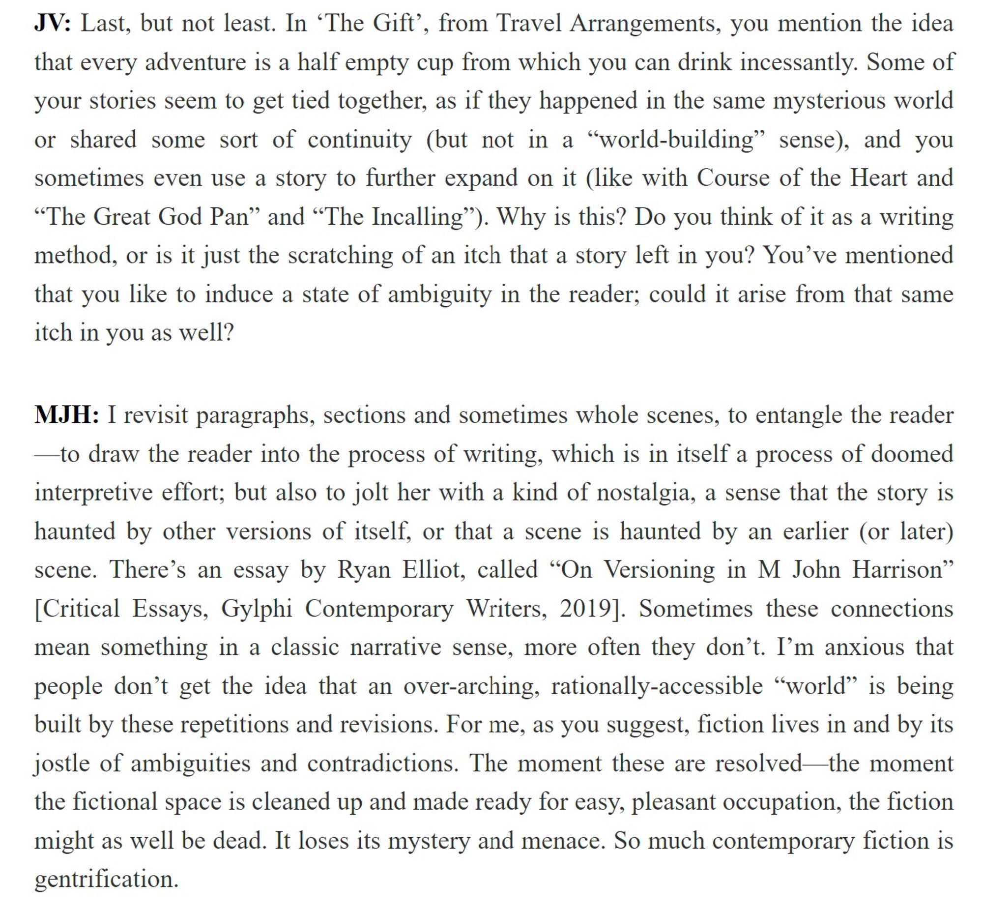 JV: "... In ‘The Gift’, from Travel Arrangements, you mention the idea that every adventure is a half empty cup from which you can drink incessantly. Some of your stories seem to get tied together, as if they happened in the same mysterious world or shared some sort of continuity (but not in a “world-building” sense)... Why is this? Do you think of it as a writing method, or is it just the scratching of an itch that a story left in you?...

MJH: "I revisit paragraphs, sections and sometimes whole scenes, to entangle the reader—to draw the reader into the process of writing, which is in itself a process of doomed interpretive effort; but also to jolt her with a kind of nostalgia, a sense that the story is haunted by other versions of itself, or that a scene is haunted by an earlier (or later) scene. There’s an essay by Ryan Elliot, called “On Versioning in M John Harrison” [Critical Essays, Gylphi Contemporary Writers, 2019]. Sometimes these connections mean something in a classic narra