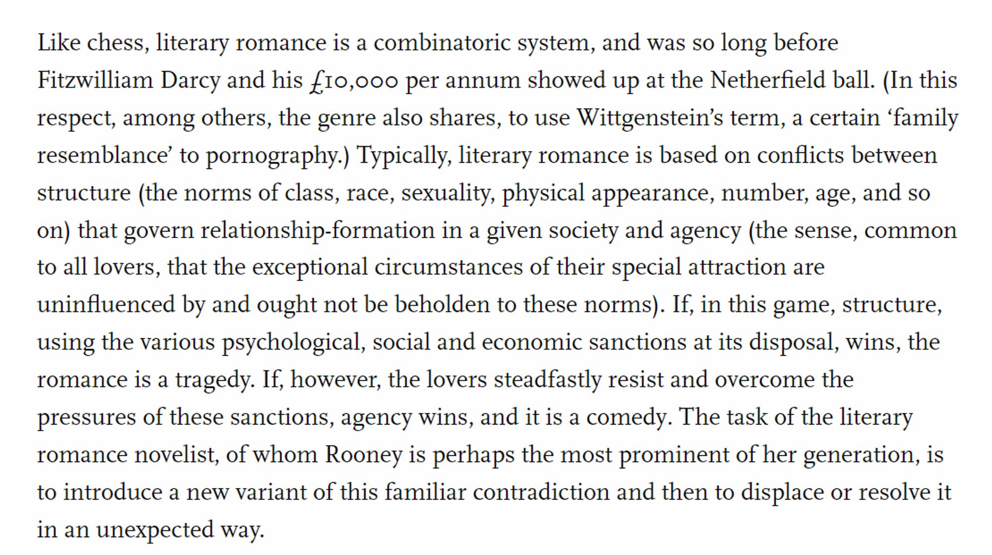 Like chess, literary romance is a combinatoric system, and was so long before Fitzwilliam Darcy and his £10,000 per annum showed up at the Netherfield ball. (In this respect, among others, the genre also shares, to use Wittgenstein’s term, a certain ‘family resemblance’ to pornography.) Typically, literary romance is based on conflicts between structure (the norms of class, race, sexuality, physical appearance, number, age, and so on) that govern relationship-formation in a given society and agency (the sense, common to all lovers, that the exceptional circumstances of their special attraction are uninfluenced by and ought not be beholden to these norms). If, in this game, structure, using the various psychological, social and economic sanctions at its disposal, wins, the romance is a tragedy. If, however, the lovers steadfastly resist and overcome the pressures of these sanctions, agency wins, and it is a comedy. The task of the literary romance novelist, of whom Rooney is perhaps the