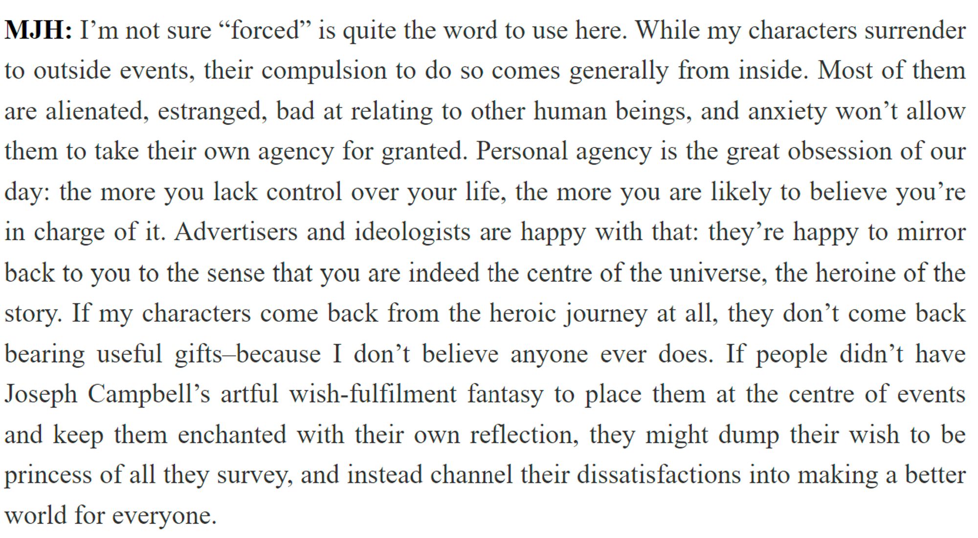 MJH: I’m not sure “forced” is quite the word to use here. While my characters surrender to outside events, their compulsion to do so comes generally from inside. Most of them are alienated, estranged, bad at relating to other human beings, and anxiety won’t allow them to take their own agency for granted. Personal agency is the great obsession of our day: the more you lack control over your life, the more you are likely to believe you’re in charge of it. Advertisers and ideologists are happy with that: they’re happy to mirror back to you to the sense that you are indeed the centre of the universe, the heroine of the story. If my characters come back from the heroic journey at all, they don’t come back bearing useful gifts–because I don’t believe anyone ever does. If people didn’t have Joseph Campbell’s artful wish-fulfilment fantasy to place them at the centre of events and keep them enchanted with their own reflection, they might dump their wish to be princess of all they survey, and