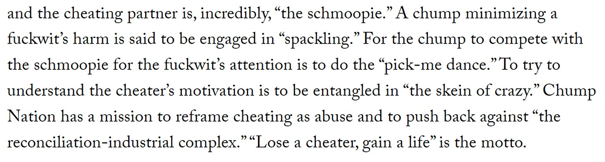 and the cheating partner is, incredibly, “the schmoopie.” A chump minimizing a fuckwit’s harm is said to be engaged in “spackling.” For the chump to compete with the schmoopie for the fuckwit’s attention is to do the “pick-me dance.” To try to understand the cheater’s motivation is to be entangled in “the skein of crazy.” Chump Nation has a mission to reframe cheating as abuse and to push back against “the reconciliation-industrial complex.” “Lose a cheater, gain a life” is the motto.