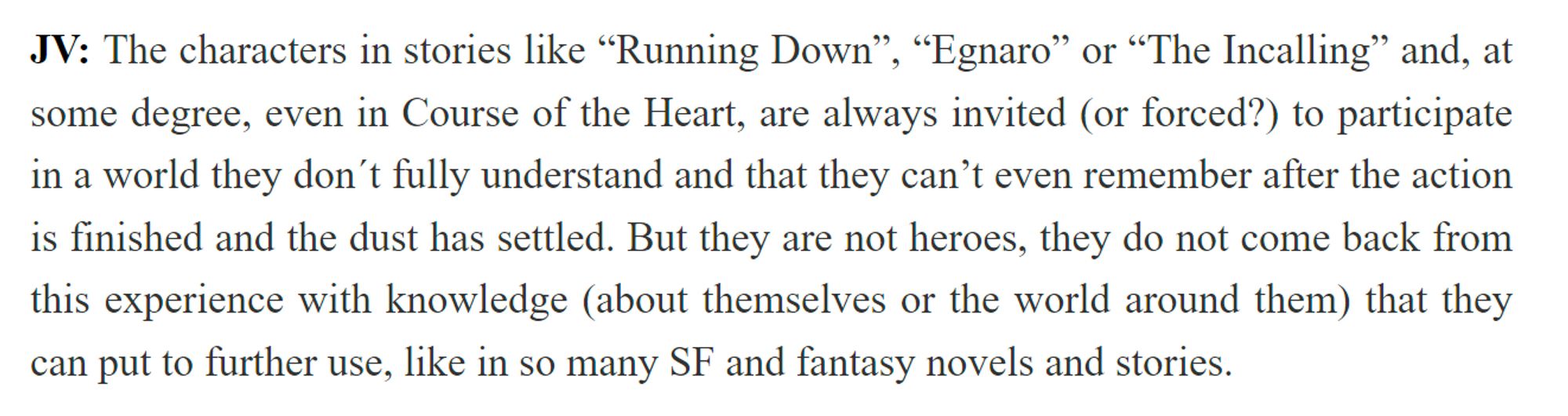 JV: "The characters in stories like “Running Down”, “Egnaro” or “The Incalling” and, at some degree, even in Course of the Heart, are always invited (or forced?) to participate in a world they don´t fully understand and that they can’t even remember after the action is finished and the dust has settled. But they are not heroes, they do not come back from this experience with knowledge (about themselves or the world around them) that they can put to further use, like in so many SF and fantasy novels and stories."