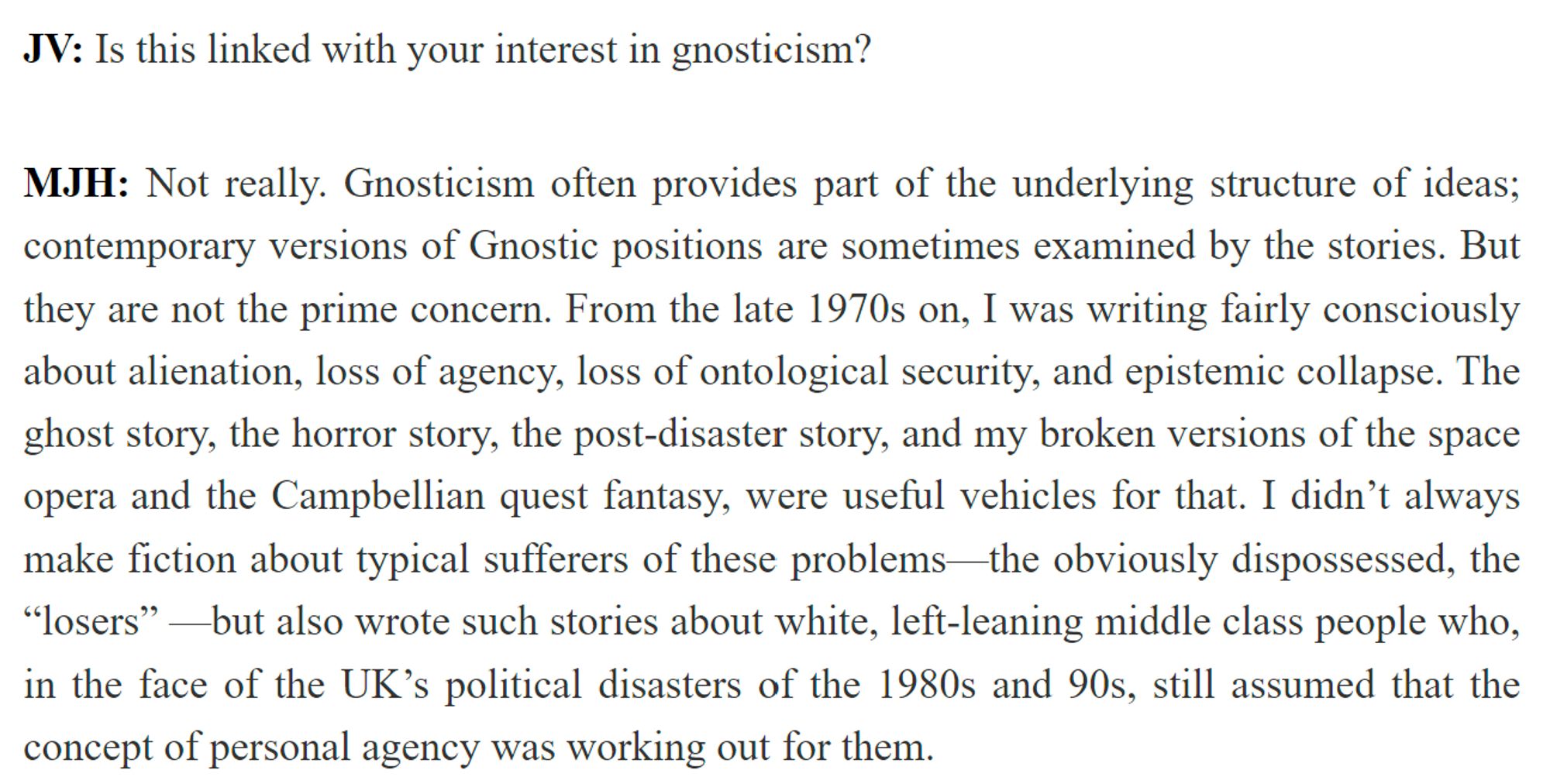 JV: Is this linked with your interest in gnosticism?

MJH: Not really. Gnosticism often provides part of the underlying structure of ideas; contemporary versions of Gnostic positions are sometimes examined by the stories. But they are not the prime concern. From the late 1970s on, I was writing fairly consciously about alienation, loss of agency, loss of ontological security, and epistemic collapse. The ghost story, the horror story, the post-disaster story, and my broken versions of the space opera and the Campbellian quest fantasy, were useful vehicles for that. I didn’t always make fiction about typical sufferers of these problems—the obviously dispossessed, the “losers” —but also wrote such stories about white, left-leaning middle class people who, in the face of the UK’s political disasters of the 1980s and 90s, still assumed that the concept of personal agency was working out for them.