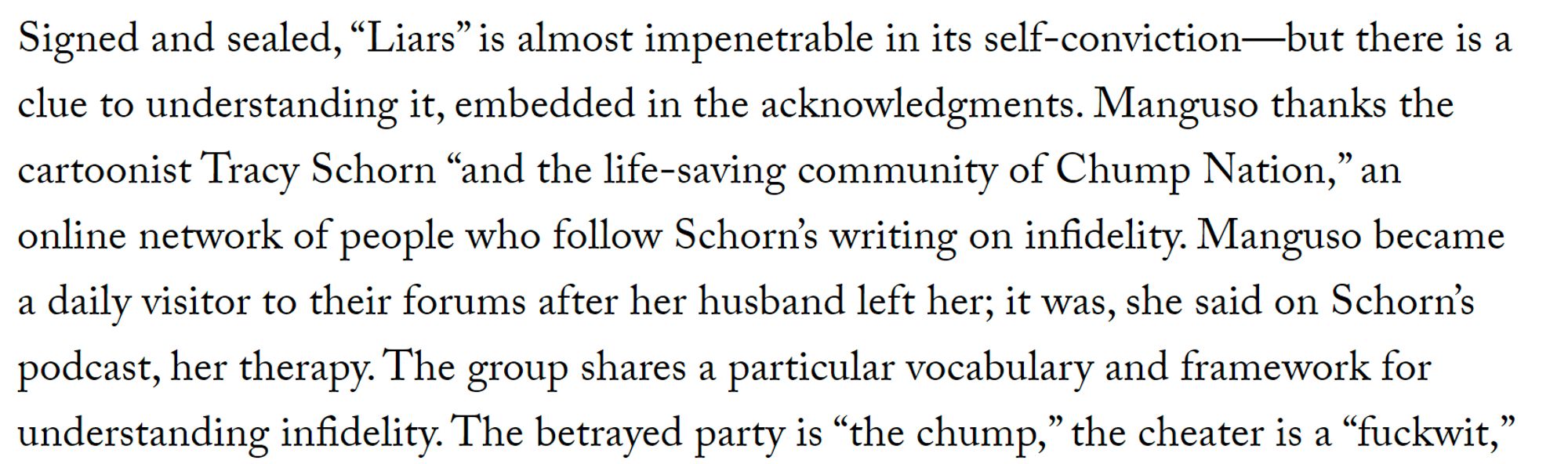 Signed and sealed, “Liars” is almost impenetrable in its self-conviction—but there is a clue to understanding it, embedded in the acknowledgments. Manguso thanks the cartoonist Tracy Schorn “and the life-saving community of Chump Nation,” an online network of people who follow Schorn’s writing on infidelity. Manguso became a daily visitor to their forums after her husband left her; it was, she said on Schorn’s podcast, her therapy. The group shares a particular vocabulary and framework for understanding infidelity. The betrayed party is “the chump,” the cheater is a “fuckwit,”