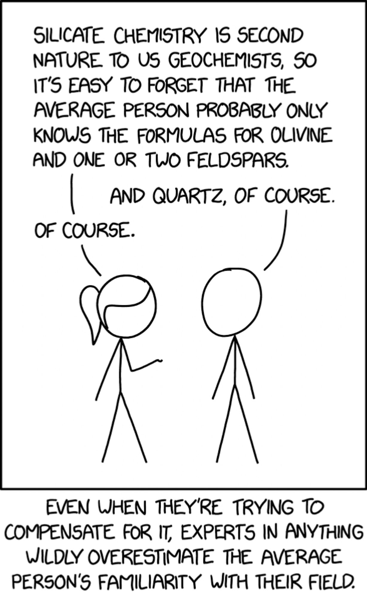 Two stick figures are speaking to each other:
Figure 1: Silicate chemistry is second nature to us geochemists, so it’s easy to forget that the average person probably only knows the formulas for olivine and one or two feldspars.
Figure 2: And quartz, of course.
Figure 1: Of course.
At the bottom of the picture is a caption that reads: Even when they’re trying to compensate for it, experts in anything wildly overestimate the average person’s familiarity with their field.