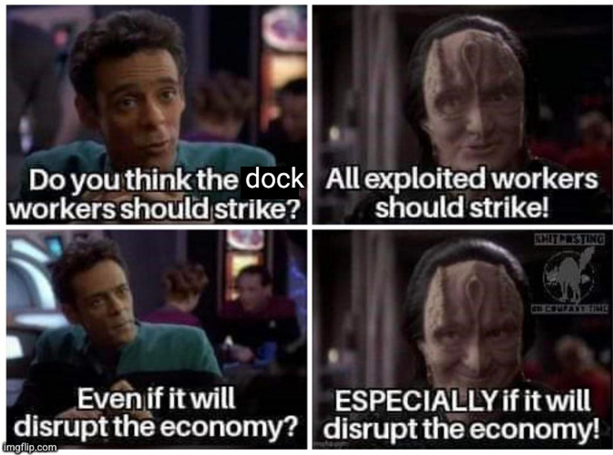 A four panel image using screenshots of Dr. Bashir and Garek from Star Trek: Deep Space 9, with altered text.
Bashir: Do you think the dock workers should strike?
Garek: All exploited workers should strike!
Bashir: Even if it will disrupt the economy?
Garek, smiling: Especially if it will disrupt the economy.