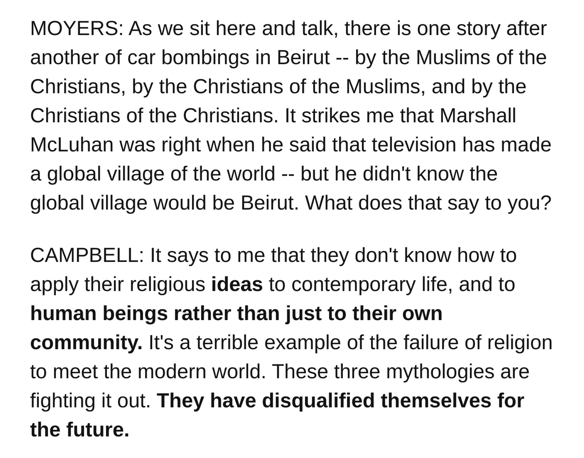 1986

MOYERS: As we sit here and talk, there is one story after another of car bombings in Beirut -- by the Muslims of the Christians, by the Christians of the Muslims, and by the Christians of the Christians. It strikes me that Marshall McLuhan was right when he said that television has made a global village of the world -- but he didn't know the global village would be Beirut. What does that say to you?

CAMPBELL: It says to me that they don't know how to apply their religious ideas to contemporary life, and to human beings rather than just to their own community. It's a terrible example of the failure of religion to meet the modern world. These three mythologies are fighting it out. They have disqualified themselves for the future.