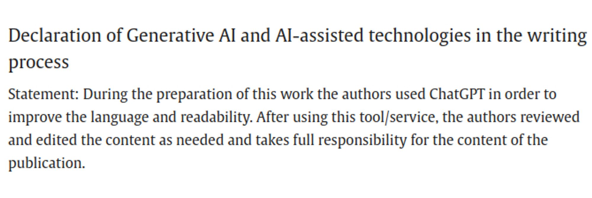 A screen capture of text that states:

Declaration of Generative AI and AI-assisted technologies in the writing process

Statement: During the preparation of this work the authors used ChatGPT in order to improve the language and readability. After using this tool/service, the authors reviewed and edited the content as needed and takes full responsibility for the content of the publication.