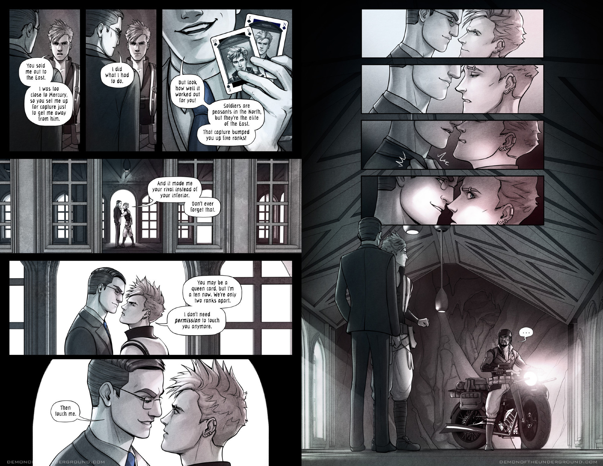 A two-page spread from the webcomic Demon of the Underground. Belmont and Merritt are arguing on a bridge overpass with airy windows and arches on either side. Merritt says, "You sold me out to the East. I was too close to Mercury, so you set me up for capture just to get me away from him." Belmont replies, "I did what I had to do." He holds up two playing cards with Merritt's face, one labeled 10 and E, the other labeled 5 and N. He says, "But look how well it worked out for you! Soldiers are peasants in the North, but they're the elite of the East. That capture bumped you up five ranks!" Merritt holds his finger in Belmont's face and says, "And it made me your rival instead of your inferior. Don't ever forget that." He leans in close to the taller Belmont's face and says, "You may be a queen card, but I'm a ten now. We're only two ranks apart. I don't need permission to touch you anymore." Belmont smiles at him, inches from his face, and says, "Then touch me." On the next page, Merritt glares up at Belmont. Then his gaze shifts down to Belmont's lips. He grabs Belmont's collar and leans in, about to kiss him. Then, as bright light shines on his face, he glances to his side. Belmont glances as well, with a wicked smile on his face. Sitting on a motorcycle across the bridge is Samsid, wearing a uniform that matches Merritt's. He says nothing as he stares at Merritt.