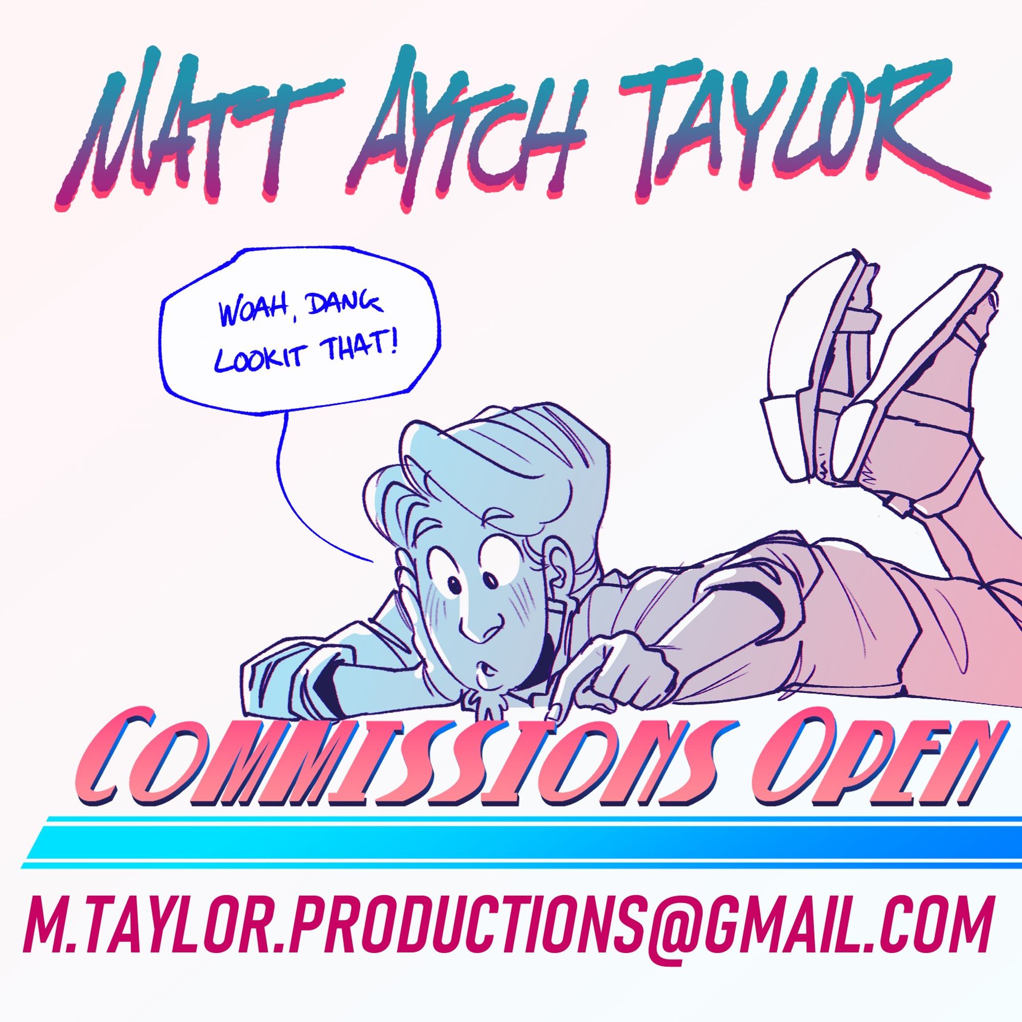 Matt Aytch Taylor Commissions Open Post
Drawing of the Artist laying on their stomach, pointing at the words "Commissions Open" with a speech Bubble that reads: Woah Dang, lookit that!" An email: m.taylor.productions@gmail.com indicates where interested parties might send inquiries.