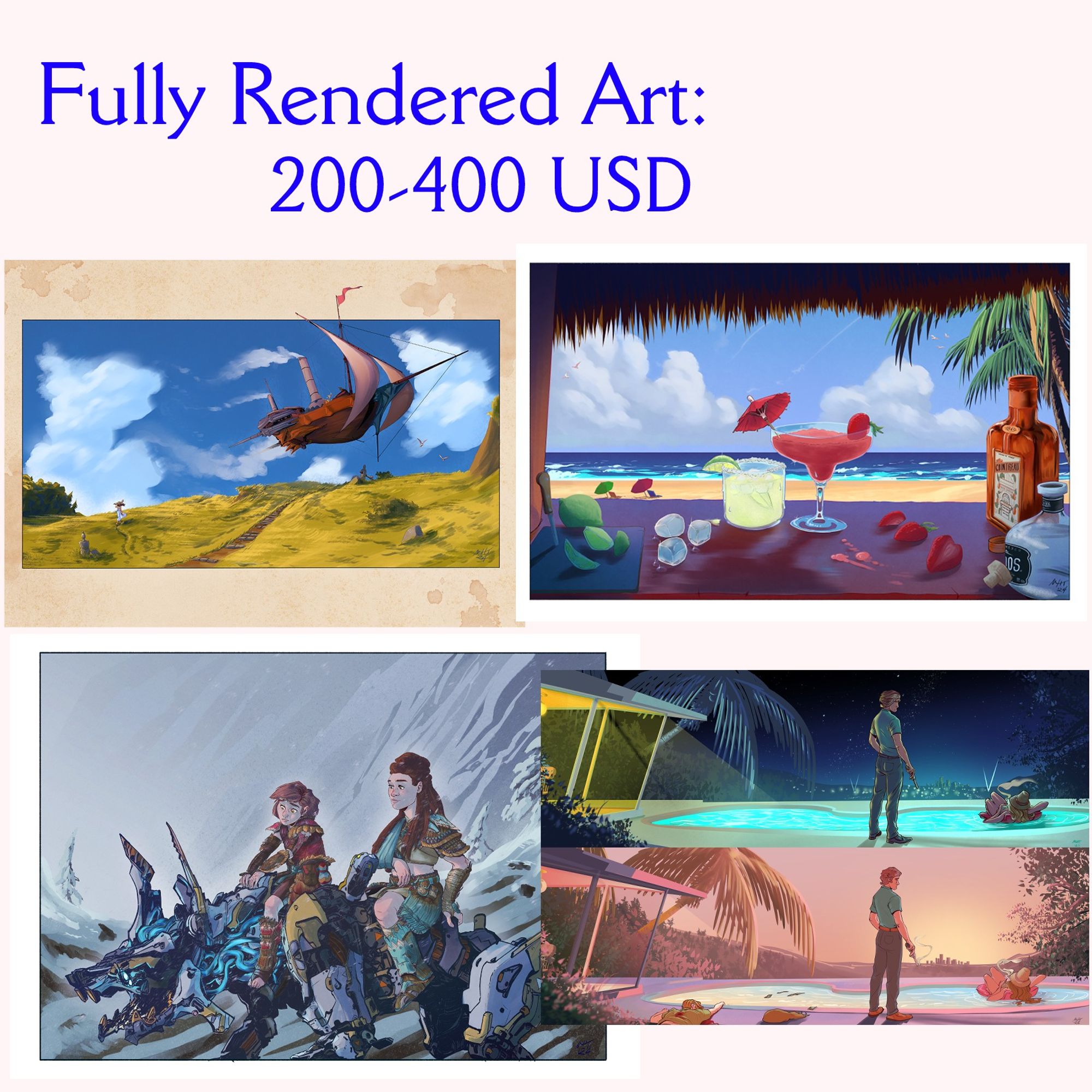 Fully Rendered Art: 200-400 USD - complexity of the piece and elements account for variances in price.
Clockwise: An Airship sailing above a yellow-green field the sky filled with clouds beyond; a beach scene from the view of a beach bar, two drinks sitting next to one another after having recently been made, ingredienst all around; a 60s mod scene of a man standing next to a hollywood hills home with a pool, a woman sitting idly in a floatation device the top a night scene, the bottom an early morning. Depictions of violence; Aloy (Horizon Video Game series) sitting astride a wolf-like machine, clearly teaching a younger person how to ride the machine.