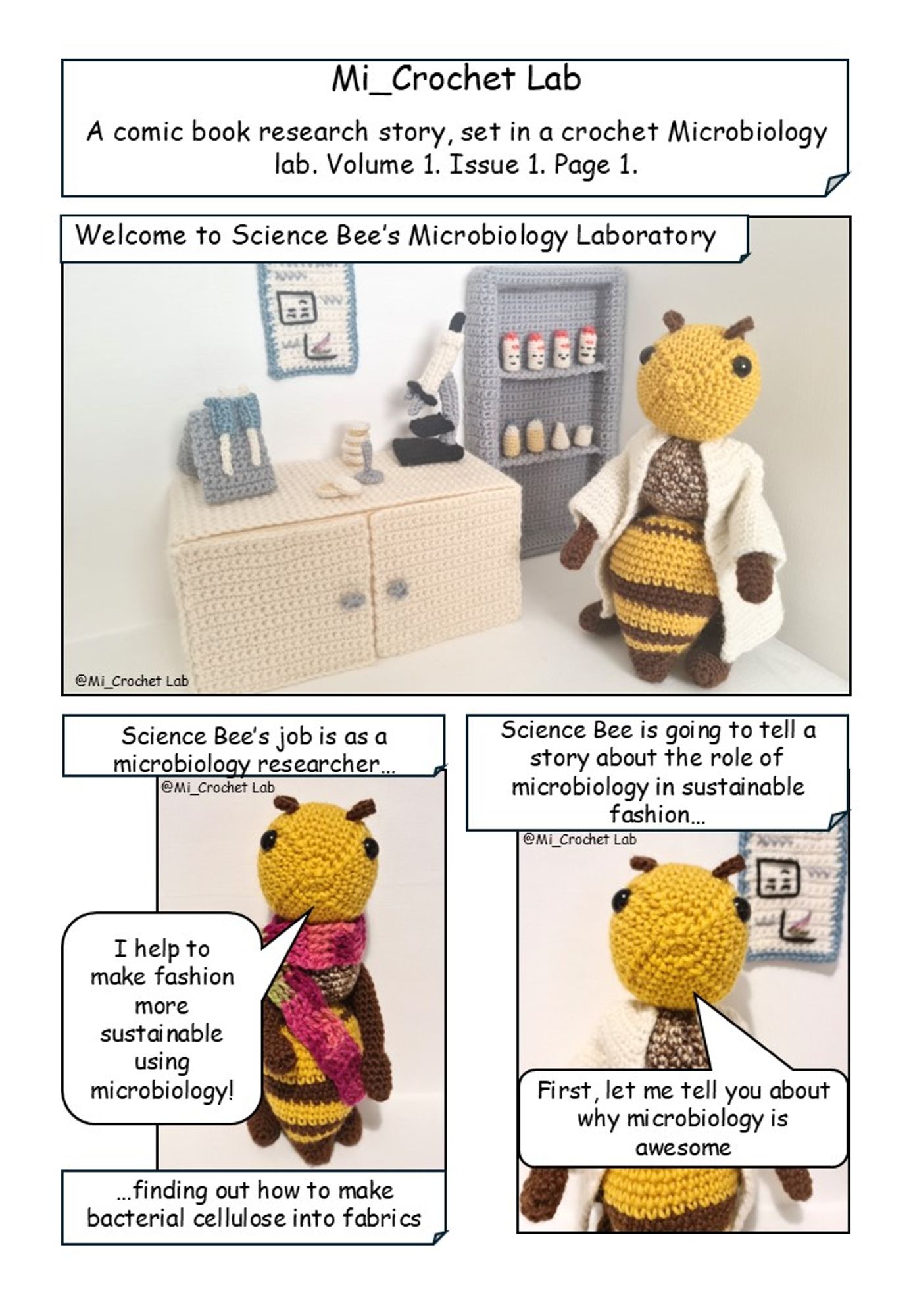 Mi_Crochet Lab. A comic book research story set in a crochet microbiology lab. Volume 1. Issue 1. Page 1. 
Image 1: A crochet science bee standing in a crochet microbiology laboratory. The bee is saying "Welcome to Science Bee's Microbiology Lab'
Image 2: A photo of crochet science bee wearing a pink and green crochet scarf. Text above the image states " Science Bee's job is as a microbiology researcher", text below the image states "finding out how to make bacterial cellulose into fabrics". Science Bee is saying "I'm helping to make fashion more sustainable using microbiology!"
Image 3:  photo crochet of science bee in a lab coat. Text above the image states "Science Bee is going to tell a story about the world of sustainable fashion". Science bee is saying "Let me tell you about the why microbiology is awesome".