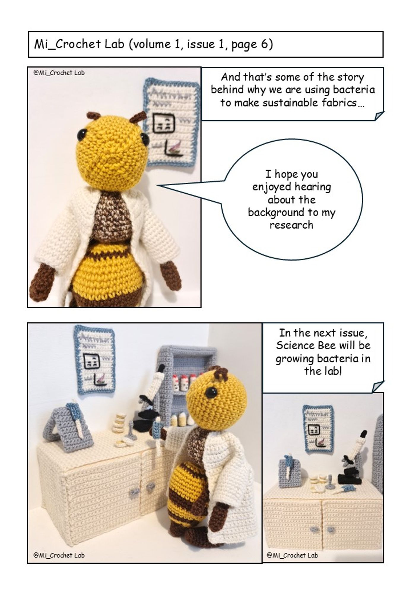 Page 6
Mi_Crochet Lab Volume 1 Issue 1 Page 6. All items are crocheted. 
Image 1: Science bee in the lab. Text states “And thats some of the story behind why we are using bacteria to make sustainable fabrics”. Science Bee says “I hope you enjoyed hearing about the background to my research”.
Image 2: Science bee at a lab bench holding a micropipette. 
Image 3: The lab bench. Text states "In the next issue, Science Bee will be growing bacteria in the lab".