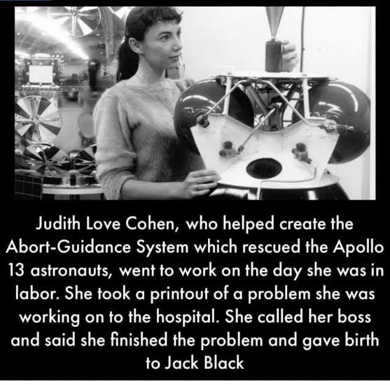 Judith Love Cohen, who helped create the Abort-Guidance System which rescued the Apollo 13 astronauts, went to work on the day she was in labor. She took a printout of a problem she was working on to the hospital. She called her boss and said she finished the problem and gave birth to Jack Black