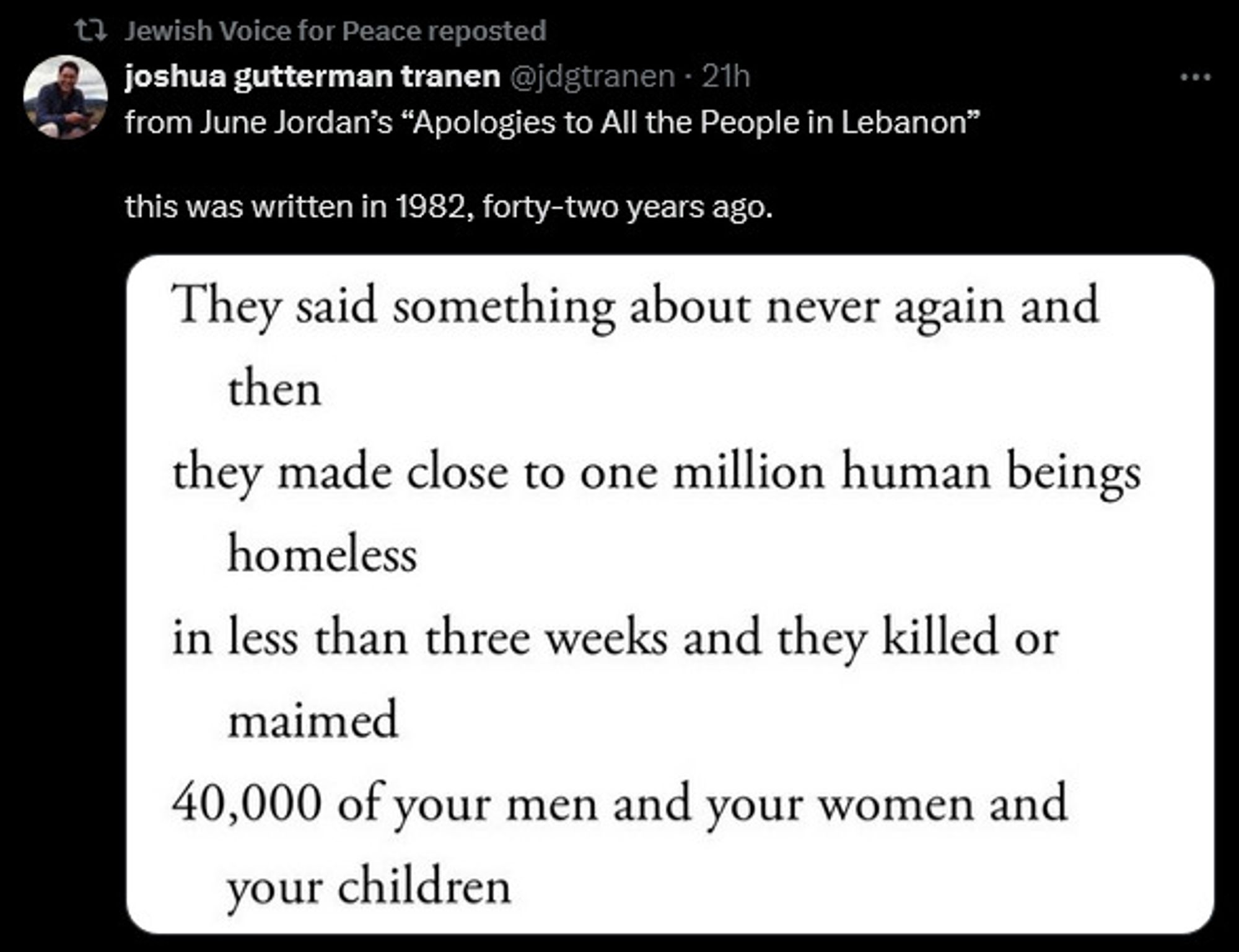 Joshus Gutteran Tranen  on x, no date but presumably autumn 2024, reposts an excerpt of June Jordan's "Apologies to All the People in Lebanon", saying, this was written in 1982, forty-two years ago.
Excerpt follows:
They said something about never again and 
then
they made close to one million human beings homeless
in less than three weeks and they killed or
maimed
40,000 of your men and your women and
your children