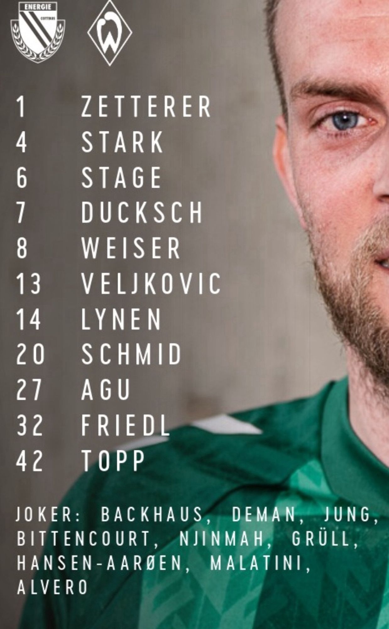 Screenshot von Werder Bremen mit der Startelf für das Pokalspiel heute 
Text:

ENERGIE
1

ZETTERER
4

STARK
6

STAGE
7

DUCKSCH
8

WEISER
13

VELJKOVIC
14

LYNEN
20

SCHMID
27 AGU



32 FRIEDL

42 TOPP


JOKER: BACKHAUS, DEMAN, JUNG, BITTENCOURT, NJINMAH, GRÜLL, HANSEN-AARBEN, MALATINI, ALVERO