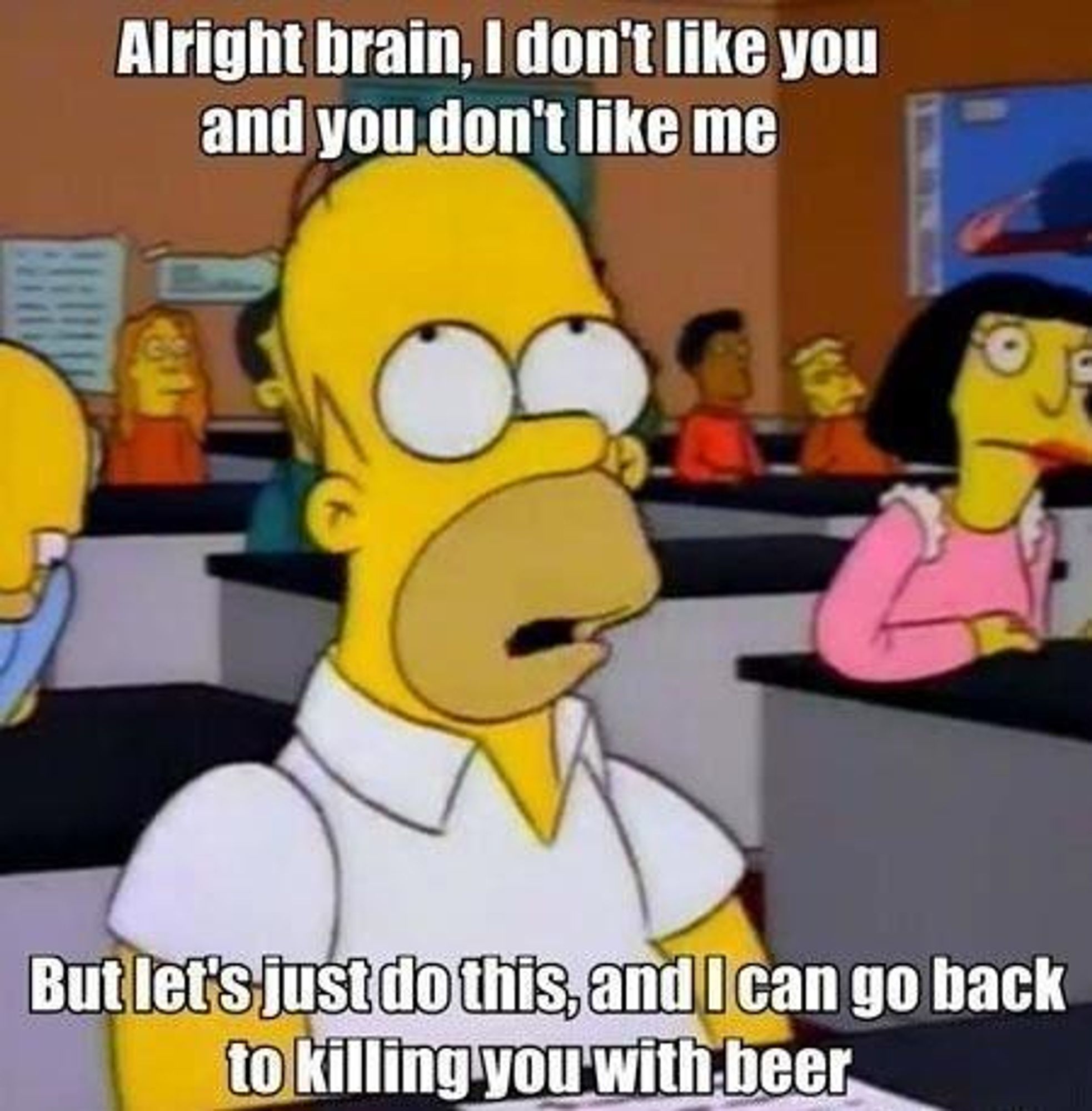 Homer Simpson:
Alright brain, I don't like you and you don't like me
But let's just do this, and I can go back to killing you with beer