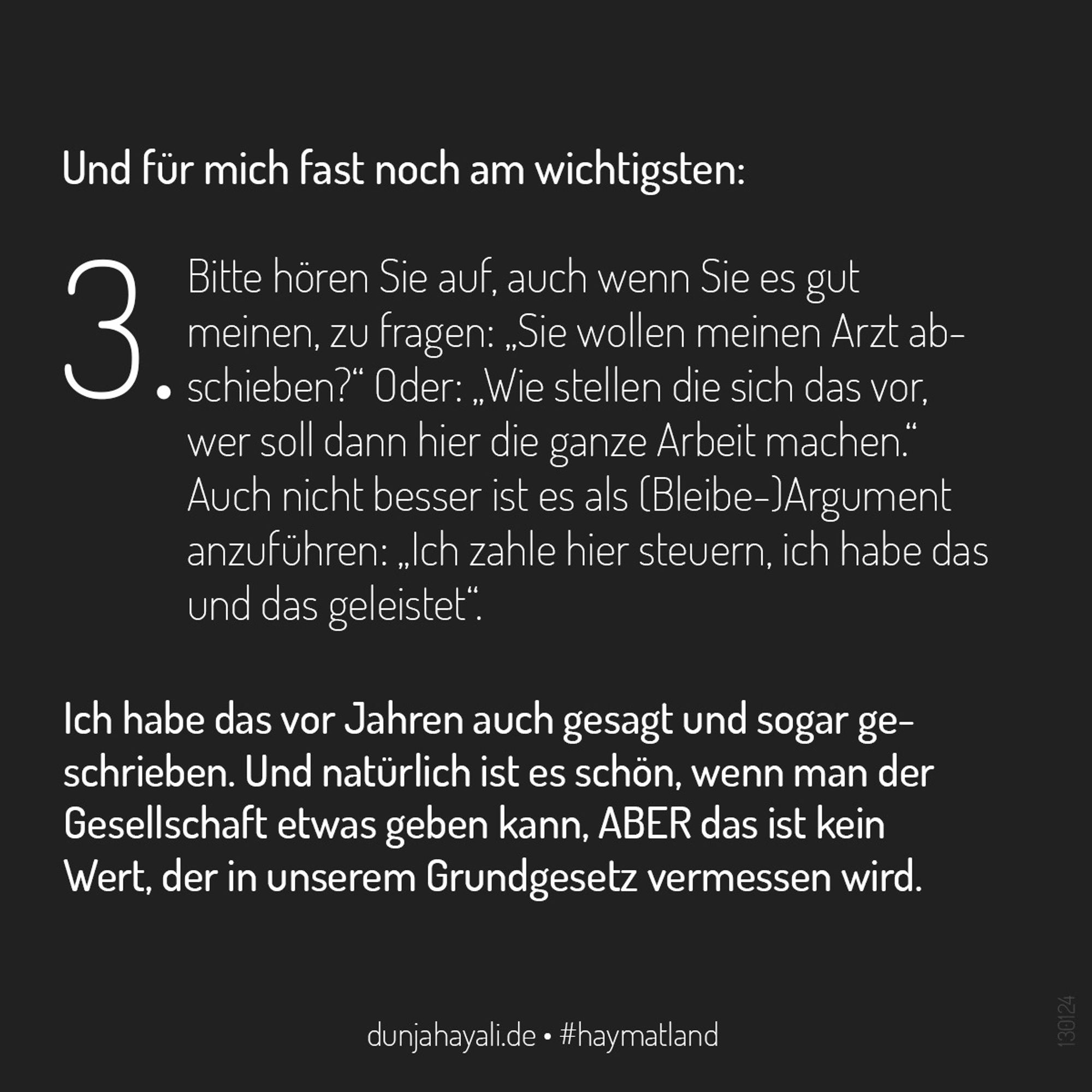 Und für mich fast noch am wichtigsten
3. bitte hören Sie auf, auch wenn Sie es gut meinen, zu fragen: „Sie wollen meinen Arzt abschieben?“ Oder: „Wie stellen die sich das vor, wer soll dann hier die ganze Arbeit machen.“ Auch nicht besser ist es als (Bleibe-)Argument anzuführen: „Ich zahle hier steuern, ich habe das und das geleistet“.

Ich habe das vor Jahren auch gesagt und sogar geschrieben. Und natürlich ist es schön, wenn man der Gesellschaft etwas geben kann, ABER das ist kein Wert, der in unserem Grundgesetz vermessen wird.