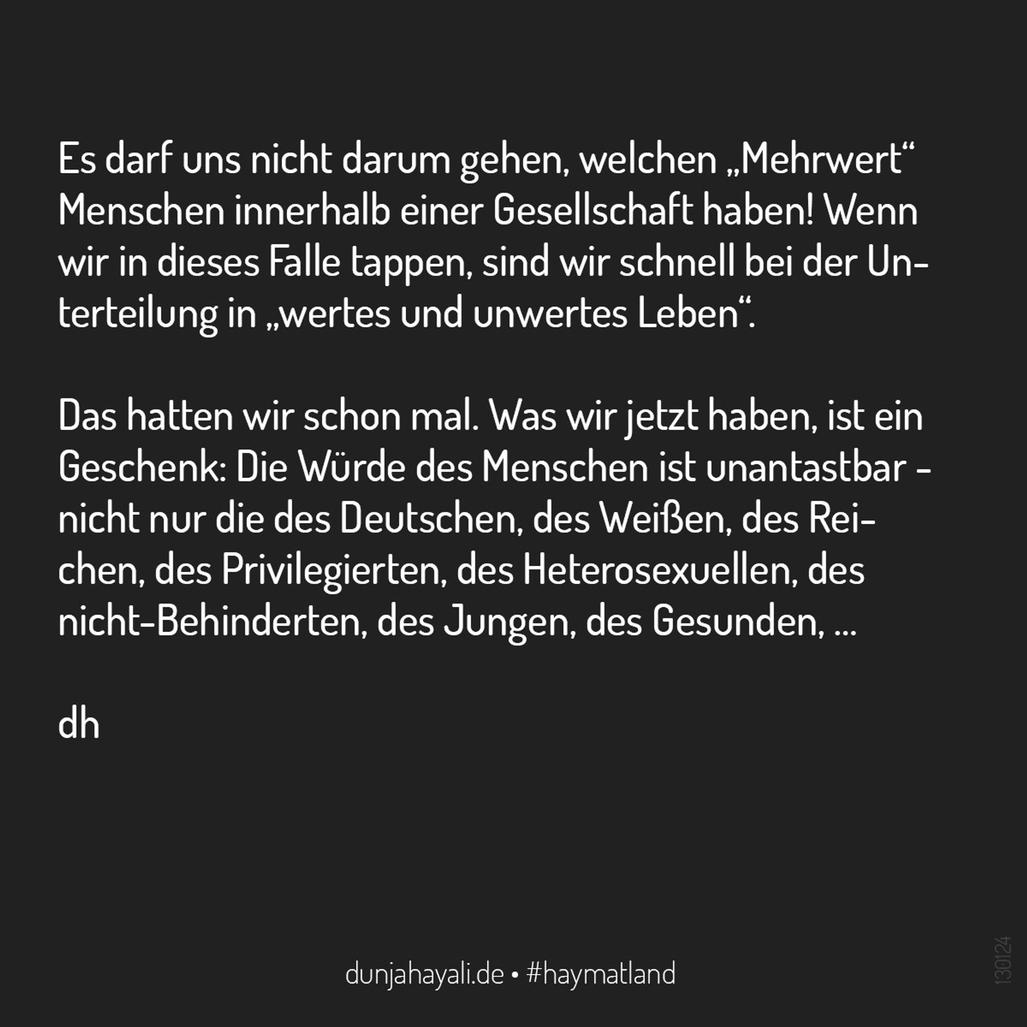 Es darf uns nicht darum gehen, welchen „Mehrwert“ Menschen innerhalb einer Gesellschaft haben! Wenn wir in dieses Falle tappen, sind wir schnell bei der Unterteilung in „wertes und unwertes Leben“. Das hatten wir schon mal. Was wir jetzt haben, ist ein Geschenk: Die Würde des Menschen ist unantastbar - nicht nur die des Deutschen, des Weißen, des Reichen, des Privilegierten, des Heterosexuellen, des nicht-Behinderten, des Jungen, des Gesunden, …

dh