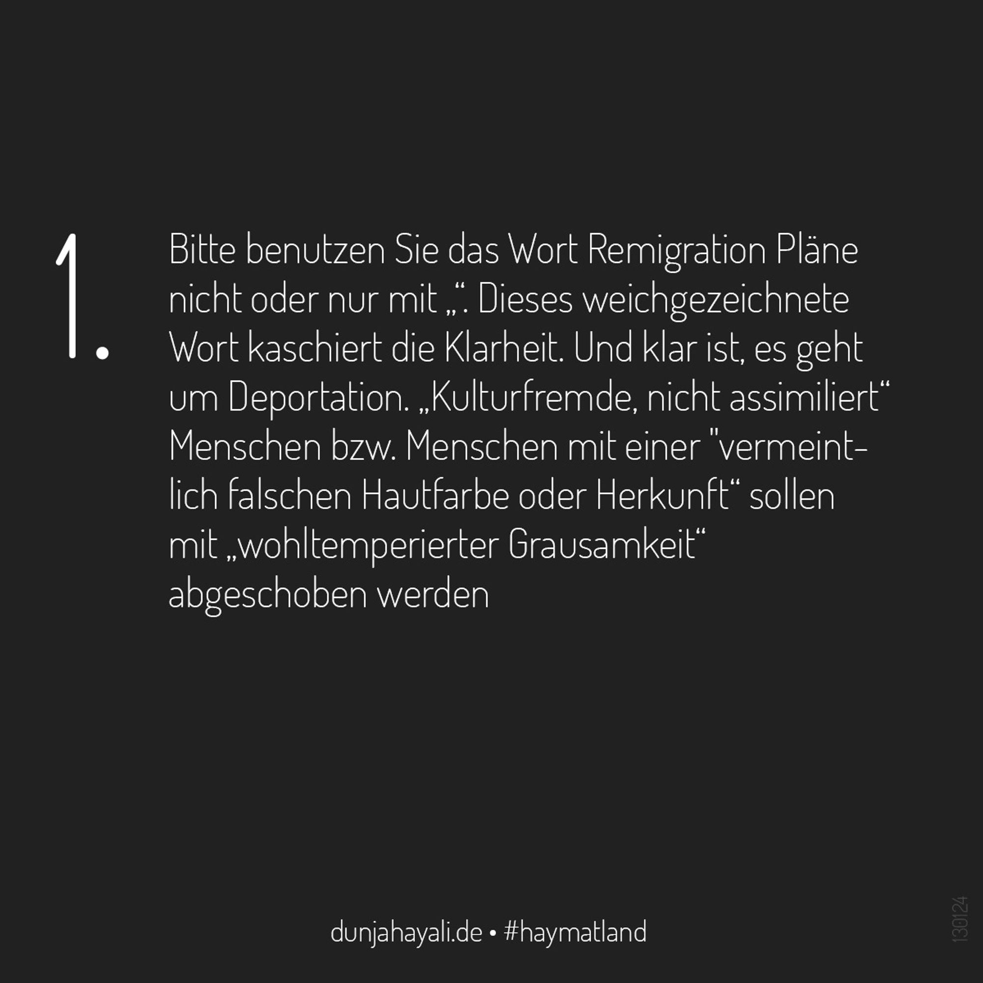 1. Bitte benutzen Sie das Wort „Remigrationspläne“ nicht oder nur mit „“. Dieses weichgezeichnete Wort kaschiert die Klarheit. Und klar ist, es geht um Deportation. „Kulturfremde, nicht assimilierte“ Menschen sollen mit „wohltemperierter Grausamkeit“ abgeschoben werden.