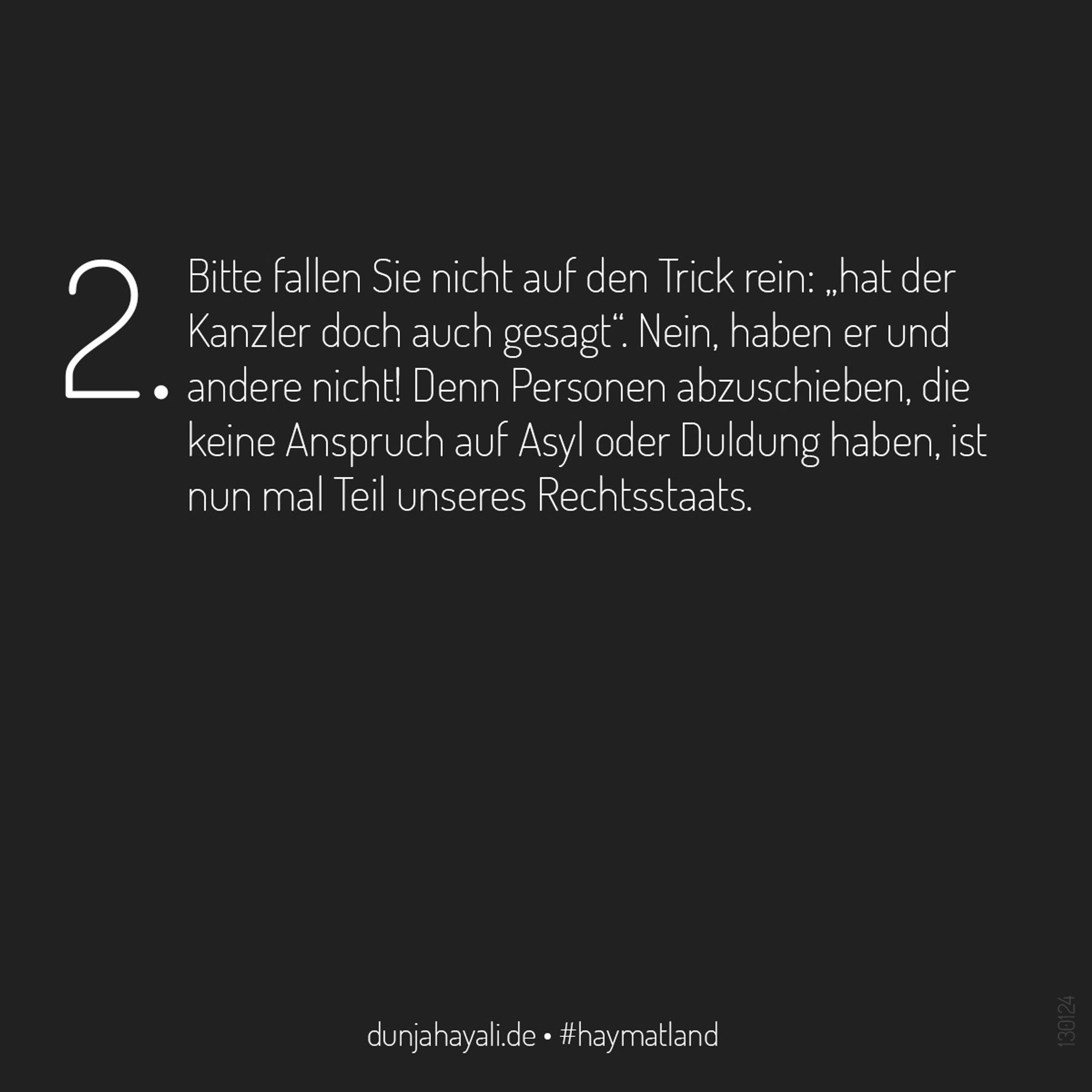 2. Bitte fallen Sie nicht auf den Trick rein: „hat der Kanzler doch auch gesagt“. Nein, haben er und andere nicht! Denn Personen abzuschieben, die keine Anspruch auf Asyl oder Duldung haben, ist nun mal Teil unseres Rechtsstaats.