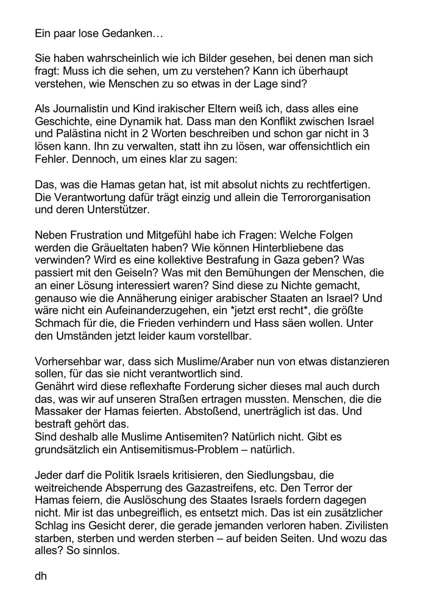 Sie haben wahrscheinlich wie ich Bilder gesehen, bei denen man sich fragt: Muss ich die sehen, um zu verstehen? Kann ich überhaupt verstehen, wie Menschen zu so etwas in der Lage sind?

Als Journalistin und Kind irakischer Eltern weiß ich, dass alles eine Geschichte, eine Dynamik hat. Dass man den Konflikt zwischen Israel und Palästina nicht in 2 Worten beschreiben und schon gar nicht in 3 lösen kann. Ihn zu verwalten, statt ihn zu lösen, war offensichtlich ein Fehler. Dennoch, um eines klar zu sagen: 

Das, was die Hamas getan hat, ist mit absolut nichts zu rechtfertigen. Die Verantwortung dafür trägt einzig und allein die Terrororganisation und deren Unterstützer.

Neben Frustration und Mitgefühl habe ich Fragen: Welche Folgen werden die Gräueltaten haben? Wie können Hinterbliebene das verwinden? Wird es eine kollektive Bestrafung in Gaza geben? Was passiert mit den Geiseln? Was mit den Bemühungen der Menschen, die an einer Lösung interessiert waren?