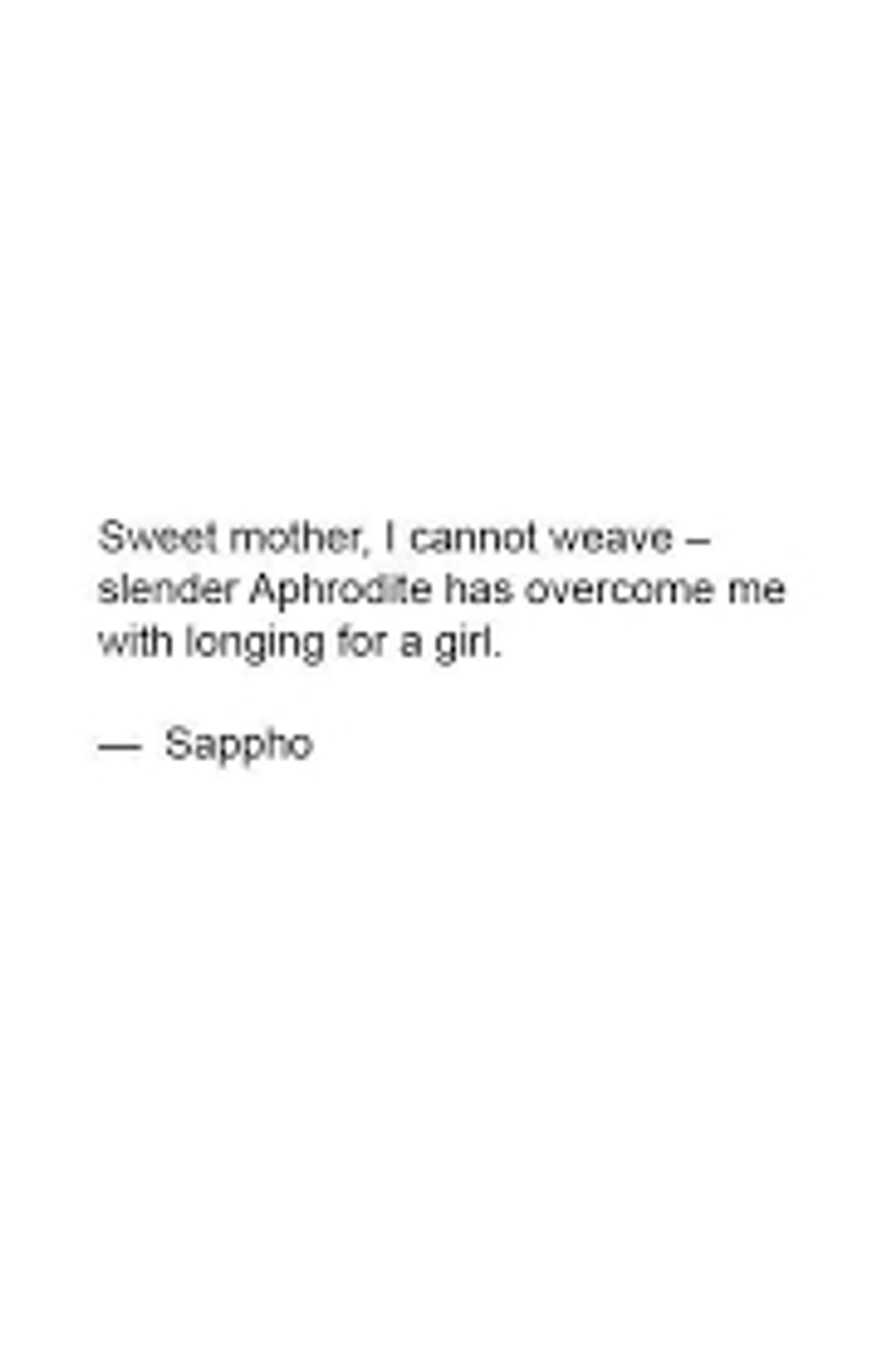 Sweet mother, I cannot weave -
slender Aphrodite has overcome me
with longing for a girl

-Sappho