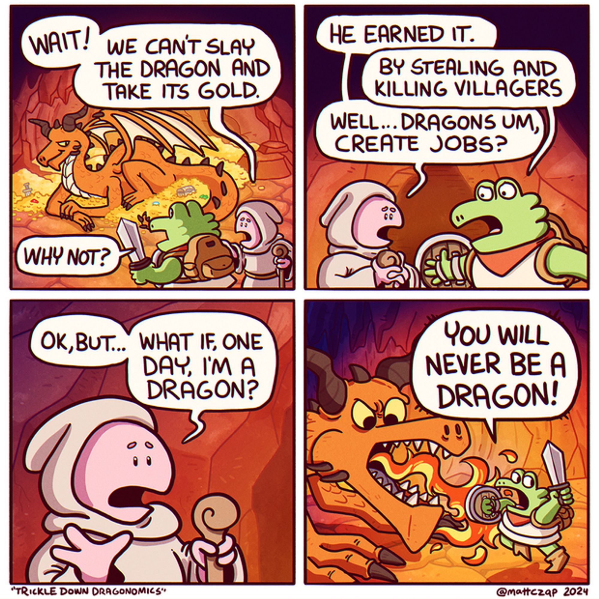 A fighter and paladin are about to fight a dragon. Paladin: "Wait! We can't slay the dragon and take it's gold." Fighter: "Why not?" Paladin: "He earned it." Fighter: "By stealing and killing villagers." Paladin: "Well...dragons um, create jobs? Okay, but...what if, one day, I'm a dragon?" Fighter: "You will never be a dragon!"