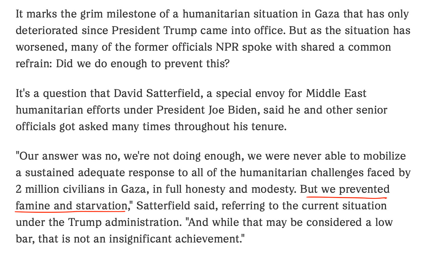 It marks the grim milestone of a humanitarian situation in Gaza that has only deteriorated since President Trump came into office. But as the situation has worsened, many of the former officials NPR spoke with shared a common refrain: Did we do enough to prevent this?

It's a question that David Satterfield, a special envoy for Middle East humanitarian efforts under President Joe Biden, said he and other senior officials got asked many times throughout his tenure.

"Our answer was no, we're not doing enough, we were never able to mobilize a sustained adequate response to all of the humanitarian challenges faced by 2 million civilians in Gaza, in full honesty and modesty. But we prevented famine and starvation," Satterfield said, referring to the current situation under the Trump administration. "And while that may be considered a low bar, that is not an insignificant achievement."