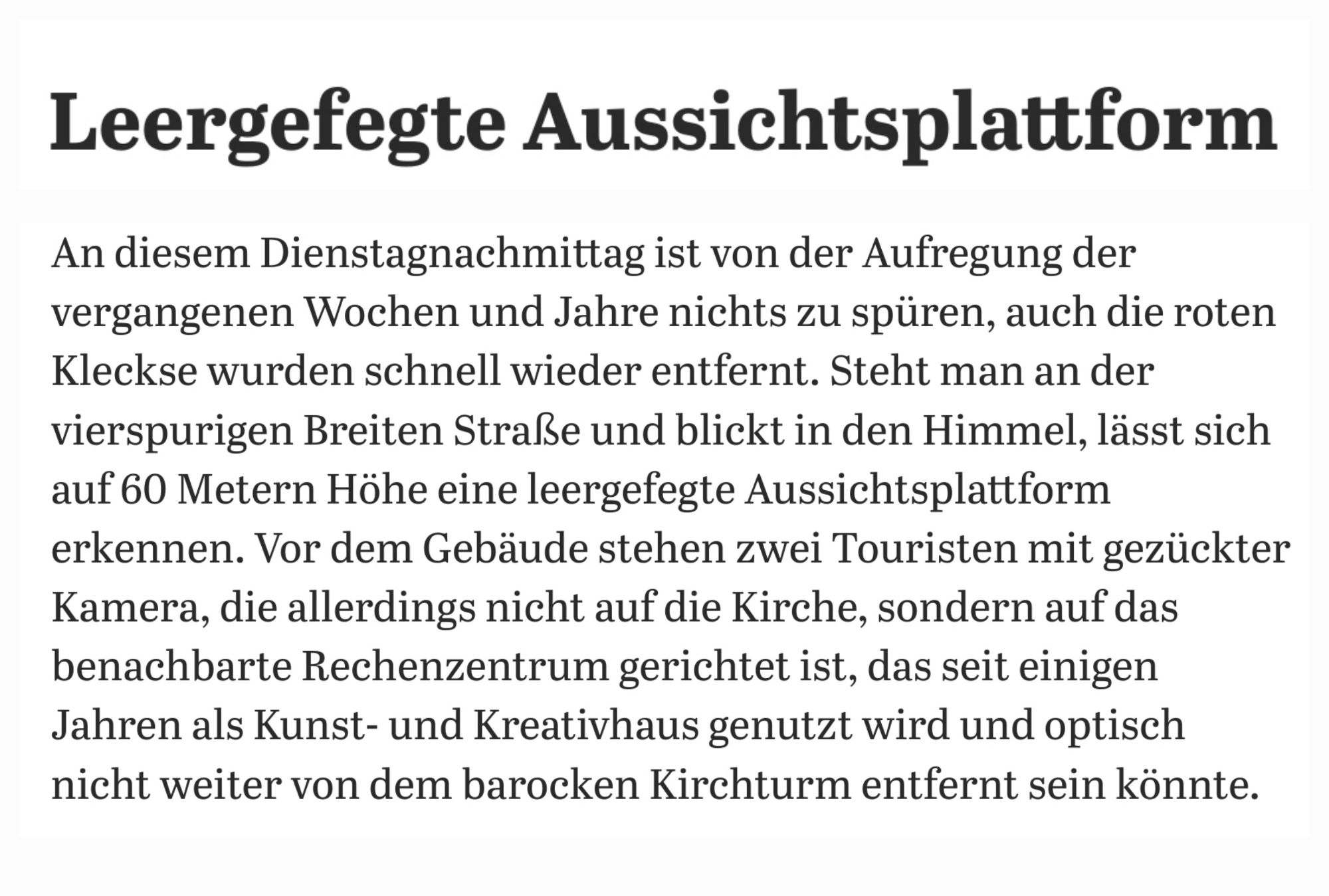 Screenshot eines Textabschnittes aus dem verlinkten Artikel

Leergefegte Aussichtsplattform 
An diesem Dienstagnachmittag ist von der Aufregung der vergangenen Wochen und Jahre nichts zu spüren, auch die roten Kleckse wurden schnell wieder entfernt. Steht man an der vierspurigen Breiten Straße und blickt in den Himmel, lässt sich auf 60 Metern Höhe eine leergefegte Aussichtsplattform erkennen. Vor dem Gebäude stehen zwei Touristen mit gezückter Kamera, die allerdings nicht auf die Kirche, sondern auf das benachbarte Rechenzentrum gerichtet ist, das seit einigen Jahren als Kunst- und Kreativhaus genutzt wird und optisch nicht weiter von dem barocken Kirchturm entfernt sein könnte.