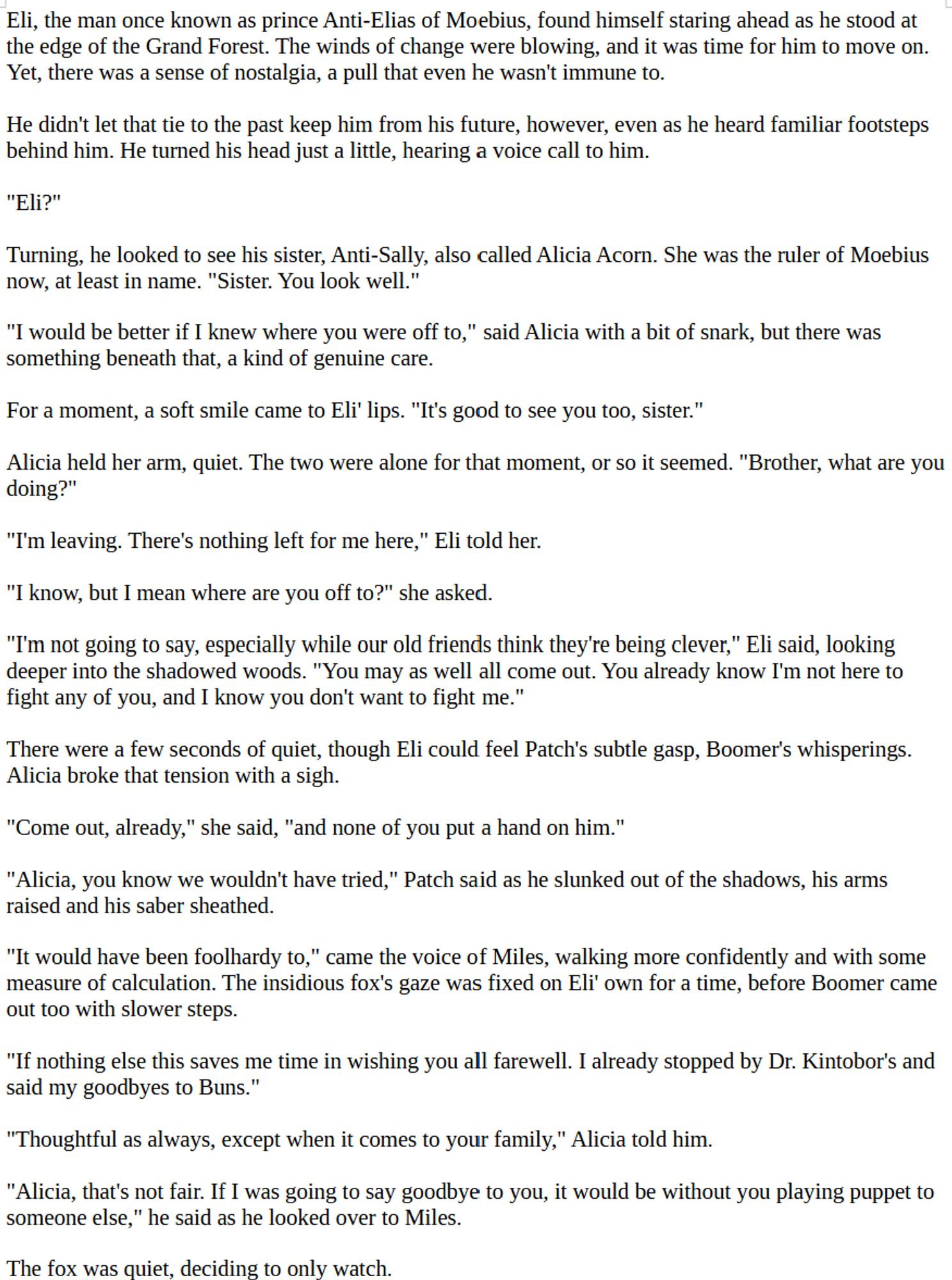 Eli, the man once known as prince Anti-Elias of Moebius, found himself staring ahead as he stood at the edge of the Grand Forest. The winds of change were blowing, and it was time for him to move on. Yet, there was a sense of nostalgia, a pull that even he wasn't immune to. 

He didn't let that tie to the past keep him from his future, however, even as he heard familiar footsteps behind him. He turned his head just a little, hearing a voice call to him.

"Eli?"

Turning, he looked to see his sister, Anti-Sally, also called Alicia Acorn. She was the ruler of Moebius now, at least in name. "Sister. You look well."

"I would be better if I knew where you were off to," said Alicia with a bit of snark, but there was something beneath that, a kind of genuine care.

For a moment, a soft smile came to Eli' lips. "It's good to see you too, sister."

Alicia held her arm, quiet. The two were alone for that moment, or so it seemed. "Brother, what are you doing?"

"I'm leaving. There's nothing left