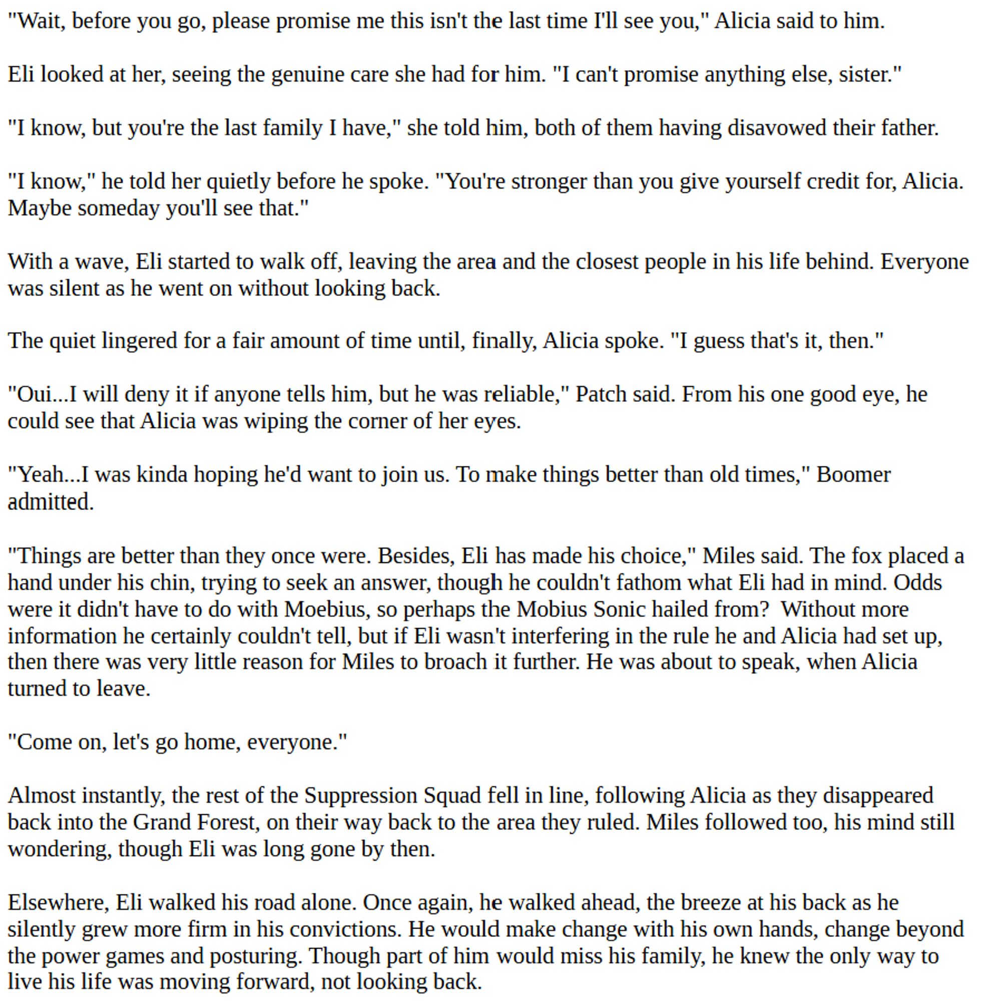 "Wait, before you go, please promise me this isn't the last time I'll see you," Alicia said to him.

Eli looked at her, seeing the genuine care she had for him. "I can't promise anything else, sister."

"I know, but you're the last family I have," she told him, both of them having disavowed their father.

"I know," he told her quietly before he spoke. "You're stronger than you give yourself credit for, Alicia. Maybe someday you'll see that."

With a wave, Eli started to walk off, leaving the area and the closest people in his life behind. Everyone was silent as he went on without looking back.

The quiet lingered for a fair amount of time until, finally, Alicia spoke. "I guess that's it, then."

"Oui...I will deny it if anyone tells him, but he was reliable," Patch said. From his one good eye, he could see that Alicia was wiping the corner of her eyes.

"Yeah...I was kinda hoping he'd want to join us. To make things better than old times," Boomer admitted.

"Things are better than they