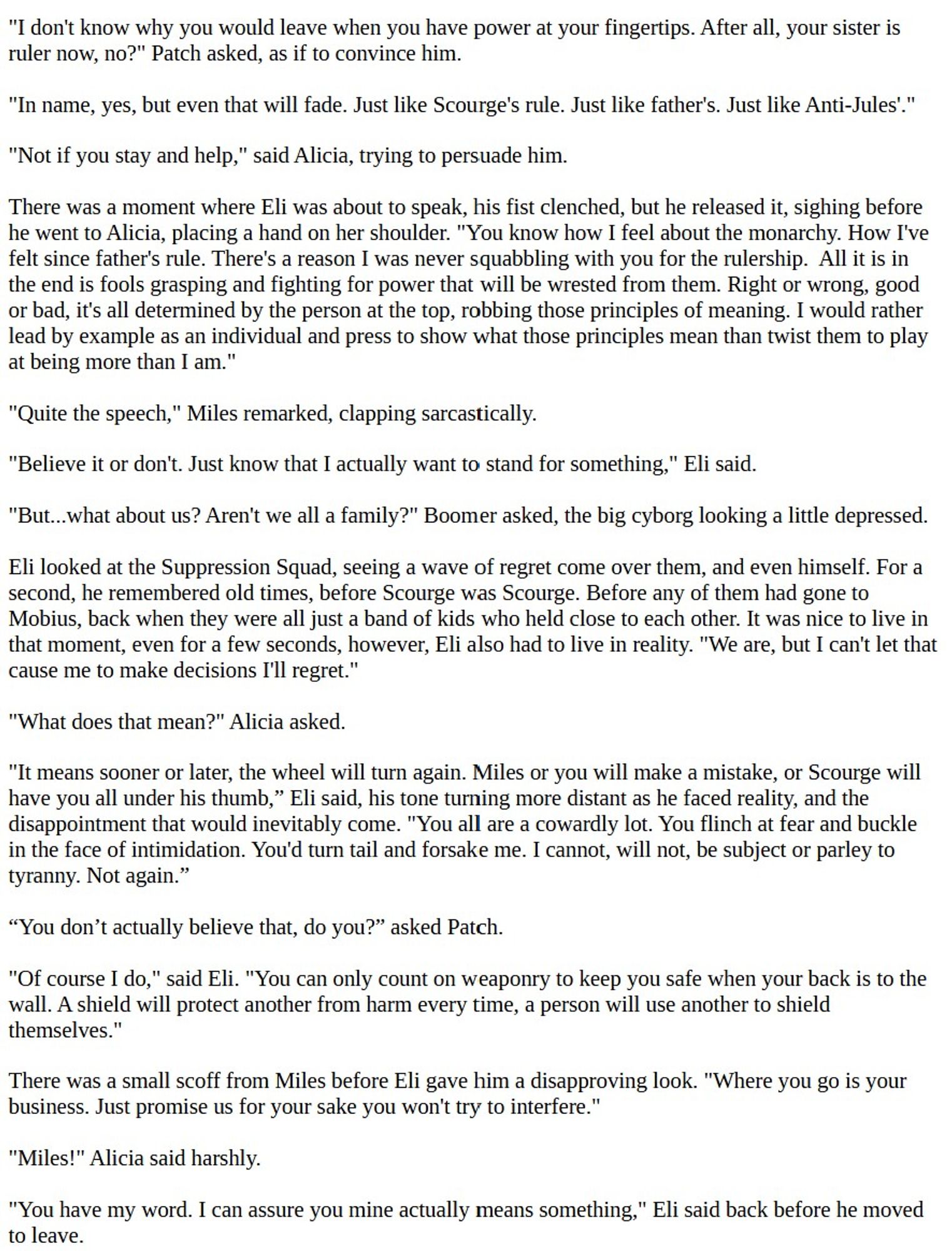 "I don't know why you would leave when you have power at your fingertips. After all, your sister is ruler now, no?" Patch asked, as if to convince him.

"In name, yes, but even that will fade. Just like Scourge's rule. Just like father's. Just like Anti-Jules'."

"Not if you stay and help," said Alicia, trying to persuade him.

There was a moment where Eli was about to speak, his fist clenched, but he released it, sighing before he went to Alicia, placing a hand on her shoulder. "You know how I feel about the monarchy. How I've felt since father's rule. There's a reason I was never squabbling with you for the rulership.  All it is in the end is fools grasping and fighting for power that will be wrested from them. Right or wrong, good or bad, it's all determined by the person at the top, robbing those principles of meaning. I would rather lead by example as an individual and press to show what those principles mean than twist them to play at being more than I am."

"Quite the speech," M