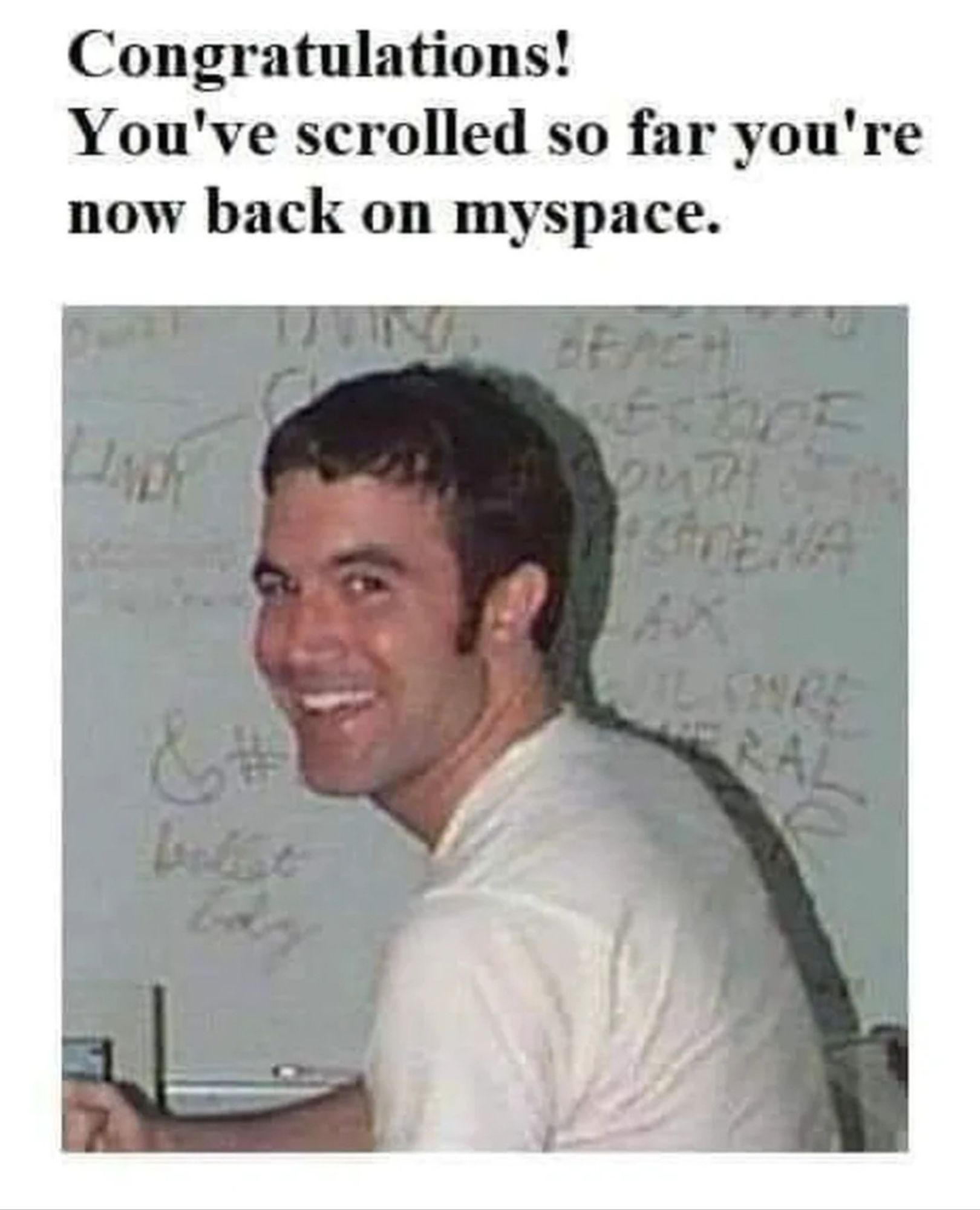 Mene of legendary profile pic of Tom Anderson (guy in a white t-shirt at a desk, smiling towards camera). It says: "Congratulations! You've scrolled so far you're now back on MySpace".

(from imgur)