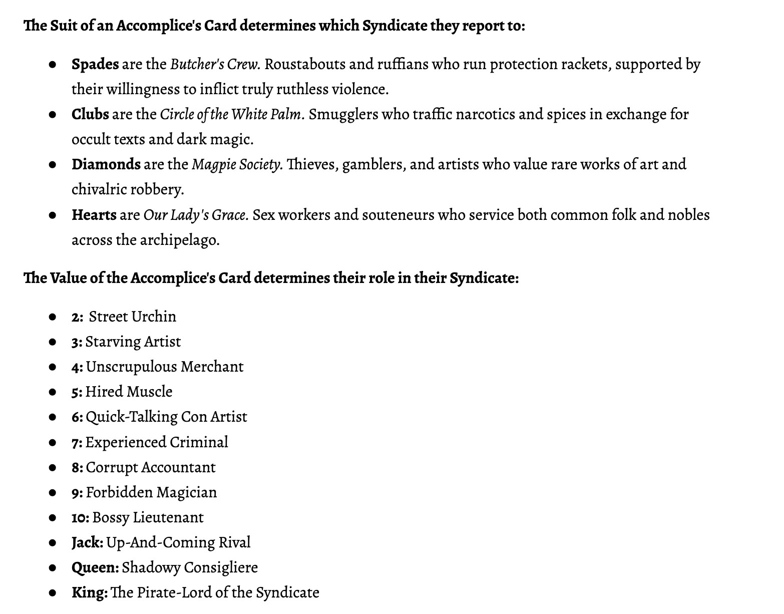 The Suit of an Accomplice's Card determines which Syndicate they report to:
Spades are the Butcher's Crew. Roustabouts and ruffians who run protection rackets, supported by their willingness to inflict truly ruthless violence.
Clubs are the Circle of the White Palm. Smugglers who traffic narcotics and spices in exchange for occult texts and dark magic.
Diamonds are the Magpie Society. Thieves, gamblers, and artists who value rare works of art and chivalric robbery.
Hearts are Our Lady's Grace. Sex workers and souteneurs who service both common folk and nobles across the archipelago.
The Value of the Accomplice's Card determines their role in their Syndicate:
2:  Street Urchin
3: Starving Artist
4: Unscrupulous Merchant
5: Hired Muscle
6: Quick-Talking Con Artist
7: Experienced Criminal
8: Corrupt Accountant
9: Forbidden Magician
10: Bossy Lieutenant
Jack: Up-And-Coming Rival
Queen: Shadowy Consigliere
King: The Pirate-Lord of the Syndicate