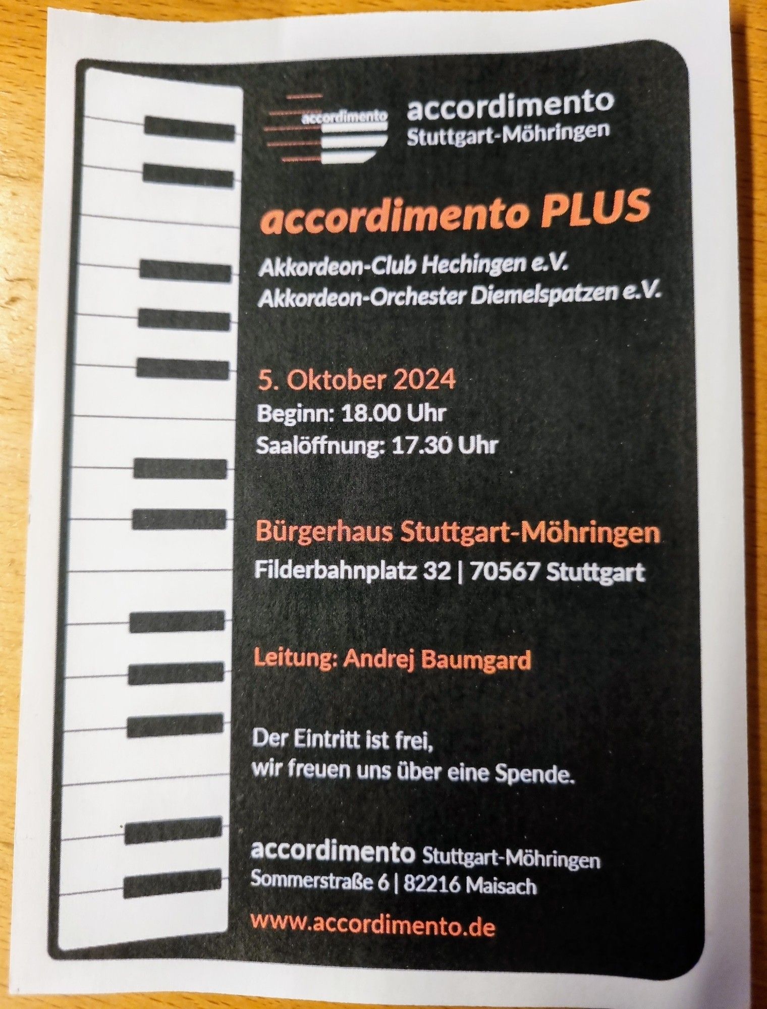 DIN A4 Aushang zum Konzert.

accordimento Stuttgart-Möhringen 

accordimento PLUS 

Akkordeon-Club Hechingen e.V.  Akkordeon-Orchester Diemelspatzen e.V.

5. Oktober 2024
Beginn: 18.00 Uhr
Saalöffnung 17.30 Uhr 

Bürgerhaus StuttgartMöhringen Filderbahnplatz 32 / 70567 Stuttgart 

Leitung: Andrej Baumgard 

Der Eintrit ist frei, wir freuen uns über eine Spende. 

www.accordimento.de