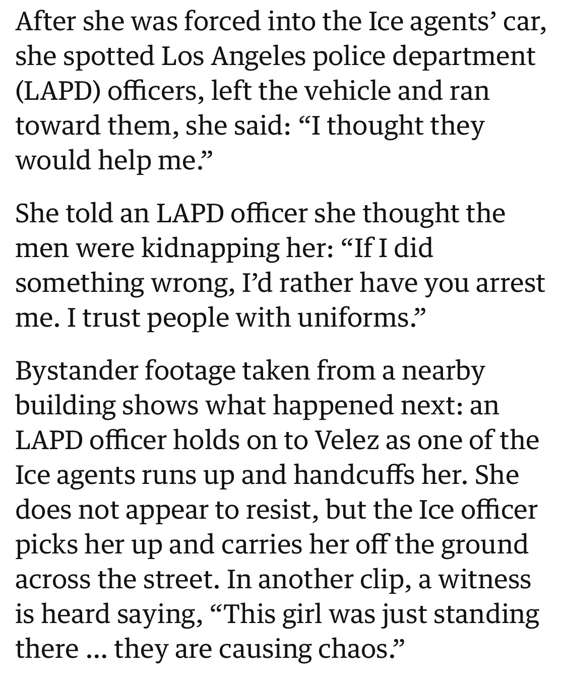 After she was forced into the Ice agents' car, she spotted Los Angeles police department (LAPD) officers, left the vehicle and ran toward them, she said: "I thought they would help me."
She told an LAPD officer she thought the men were kidnapping her: "If I did something wrong, I'd rather have you arrest me. I trust people with uniforms."
Bystander footage taken from a nearby building shows what happened next: an
LAPD officer holds on to Velez as one of the Ice agents runs up and handcuffs her. She does not appear to resist, but the Ice officer picks her up and carries her off the ground across the street. In another clip, a witness is heard saying, "This girl was just standing there ... they are causing chaos."