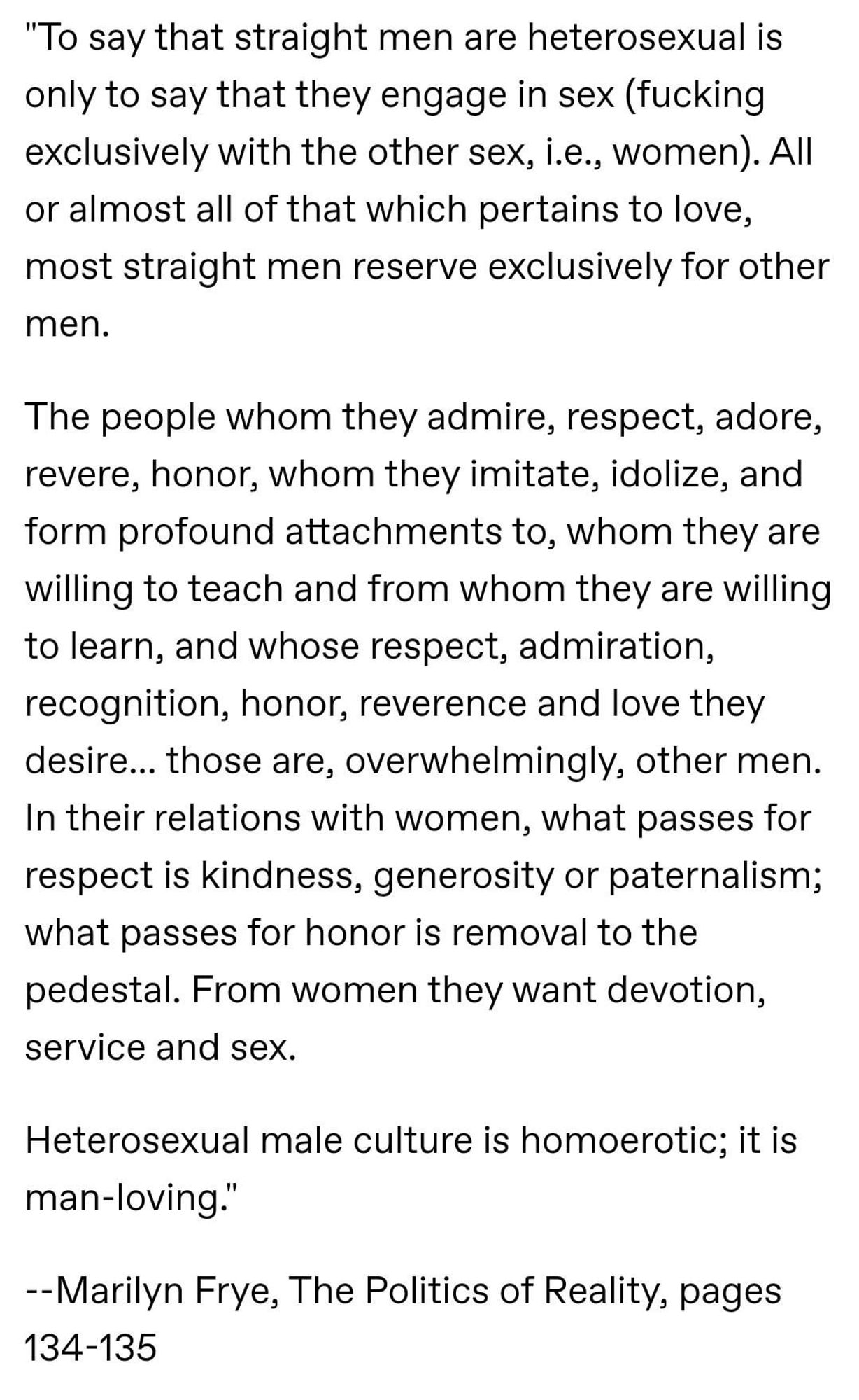 To say that straight men are heterosexual is only to say that they engage in sex (fucking exclusively with the other sex, i.e., women). All or almost all of that which pertains to love, most straight men reserve exclusively for other men. The people whom they admire, respect, adore, revere, honor, whom they imitate, idolize, and form profound attachments to, whom they are willing to teach and from whom they are willing to learn, and whose respect, admiration, recognition, honor, reverence and love they desire… those are, overwhelmingly, other men. In their relations with women, what passes for respect is kindness, generosity or paternalism; what passes for honor is removal to the pedestal. From women they want devotion, service and sex.

Heterosexual male culture is homoerotic; it is man-loving.